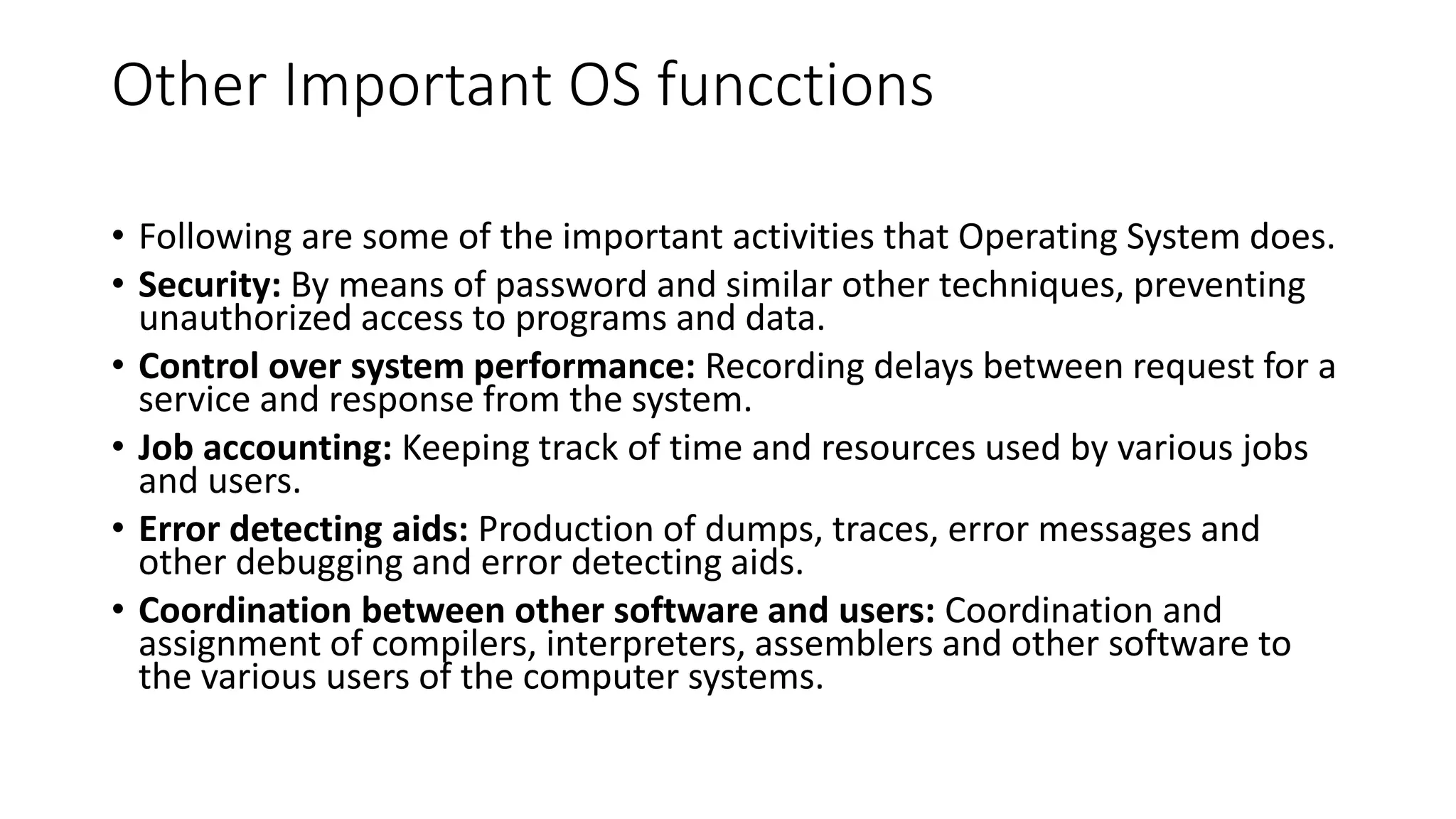 Other Important OS funcctions
• Following are some of the important activities that Operating System does.
• Security: By means of password and similar other techniques, preventing
unauthorized access to programs and data.
• Control over system performance: Recording delays between request for a
service and response from the system.
• Job accounting: Keeping track of time and resources used by various jobs
and users.
• Error detecting aids: Production of dumps, traces, error messages and
other debugging and error detecting aids.
• Coordination between other software and users: Coordination and
assignment of compilers, interpreters, assemblers and other software to
the various users of the computer systems.
 