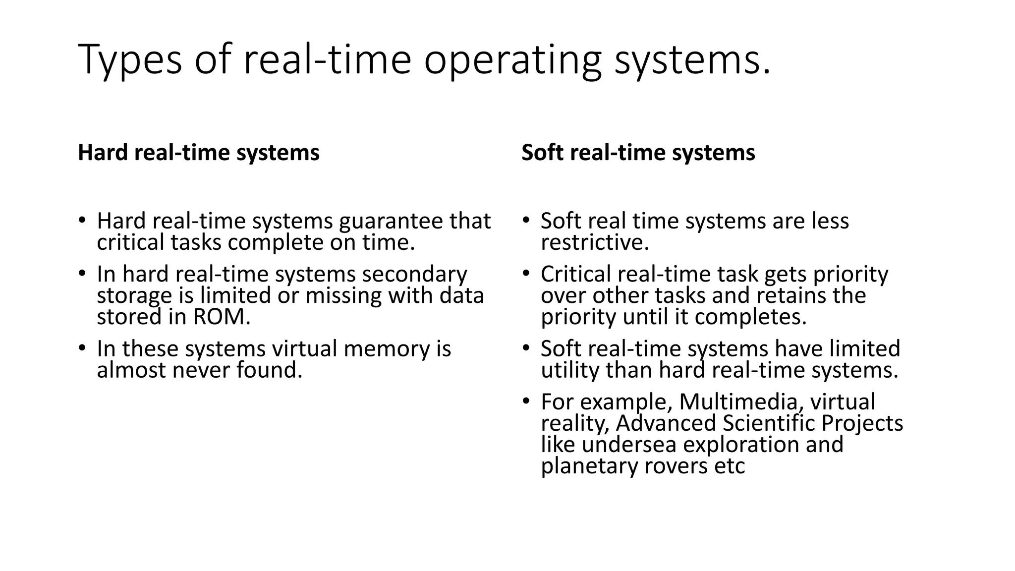 Types of real-time operating systems.
Hard real-time systems
• Hard real-time systems guarantee that
critical tasks complete on time.
• In hard real-time systems secondary
storage is limited or missing with data
stored in ROM.
• In these systems virtual memory is
almost never found.
Soft real-time systems
• Soft real time systems are less
restrictive.
• Critical real-time task gets priority
over other tasks and retains the
priority until it completes.
• Soft real-time systems have limited
utility than hard real-time systems.
• For example, Multimedia, virtual
reality, Advanced Scientific Projects
like undersea exploration and
planetary rovers etc
 