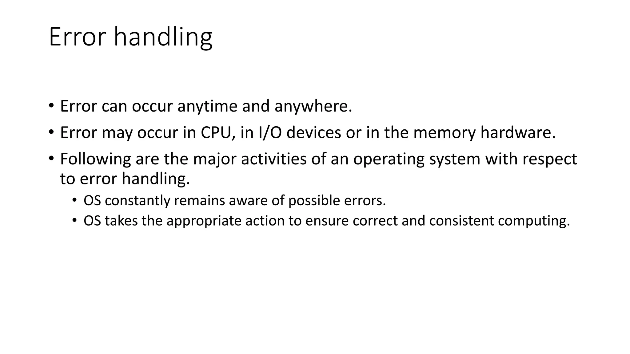 Error handling
• Error can occur anytime and anywhere.
• Error may occur in CPU, in I/O devices or in the memory hardware.
• Following are the major activities of an operating system with respect
to error handling.
• OS constantly remains aware of possible errors.
• OS takes the appropriate action to ensure correct and consistent computing.
 