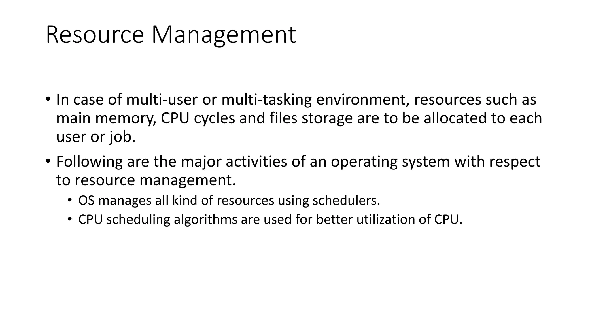 Resource Management
• In case of multi-user or multi-tasking environment, resources such as
main memory, CPU cycles and files storage are to be allocated to each
user or job.
• Following are the major activities of an operating system with respect
to resource management.
• OS manages all kind of resources using schedulers.
• CPU scheduling algorithms are used for better utilization of CPU.
 