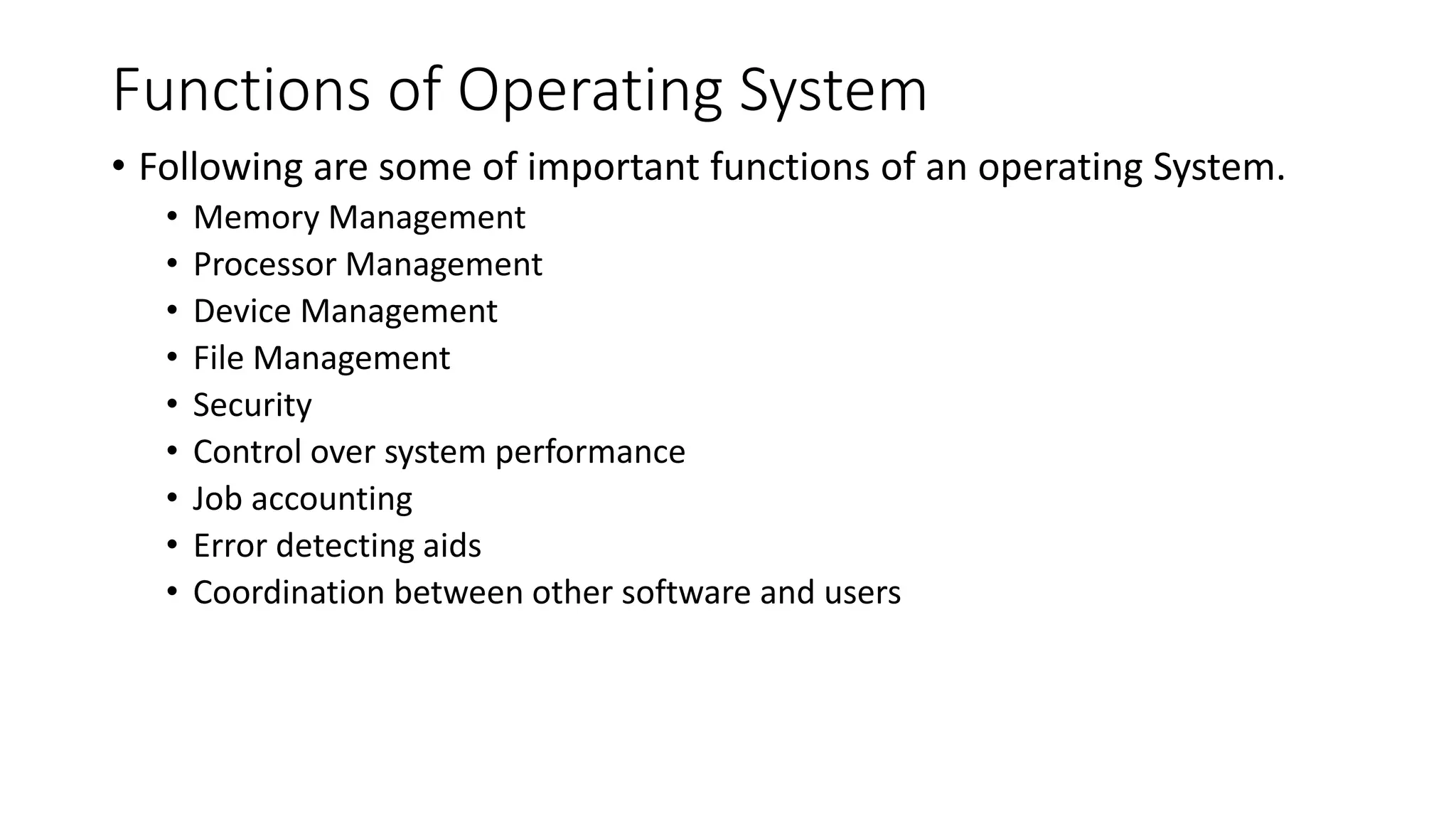 Functions of Operating System
• Following are some of important functions of an operating System.
• Memory Management
• Processor Management
• Device Management
• File Management
• Security
• Control over system performance
• Job accounting
• Error detecting aids
• Coordination between other software and users
 