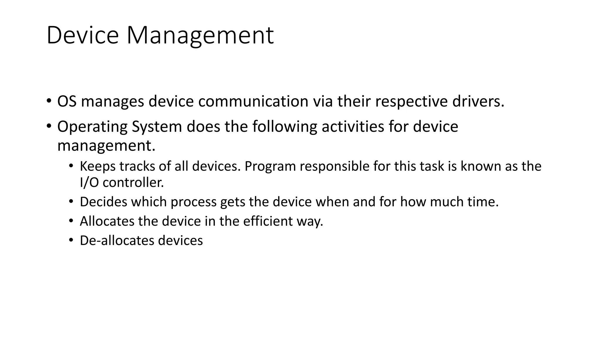 Device Management
• OS manages device communication via their respective drivers.
• Operating System does the following activities for device
management.
• Keeps tracks of all devices. Program responsible for this task is known as the
I/O controller.
• Decides which process gets the device when and for how much time.
• Allocates the device in the efficient way.
• De-allocates devices
 