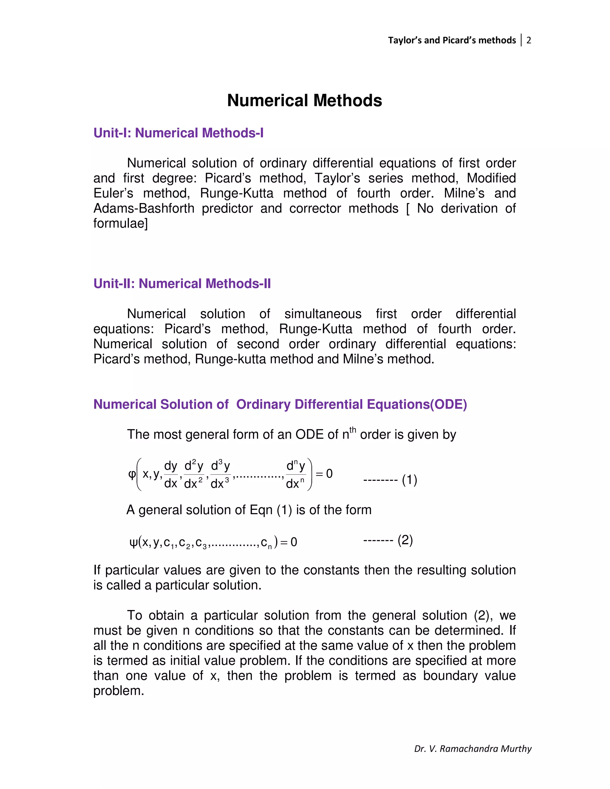 Taylor’s and Picard’s methods 2
Dr. V. Ramachandra Murthy
Numerical Methods
Unit-I: Numerical Methods-I
Numerical solution of ordinary differential equations of first order
and first degree: Picard’s method, Taylor’s series method, Modified
Euler’s method, Runge-Kutta method of fourth order. Milne’s and
Adams-Bashforth predictor and corrector methods [ No derivation of
formulae]
Unit-II: Numerical Methods-II
Numerical solution of simultaneous first order differential
equations: Picard’s method, Runge-Kutta method of fourth order.
Numerical solution of second order ordinary differential equations:
Picard’s method, Runge-kutta method and Milne’s method.
Numerical Solution of Ordinary Differential Equations(ODE)
The most general form of an ODE of nth
order is given by
-------- (1)
A general solution of Eqn (1) is of the form
------- (2)
If particular values are given to the constants then the resulting solution
is called a particular solution.
To obtain a particular solution from the general solution (2), we
must be given n conditions so that the constants can be determined. If
all the n conditions are specified at the same value of x then the problem
is termed as initial value problem. If the conditions are specified at more
than one value of x, then the problem is termed as boundary value
problem.
0
dx
yd
....,,.........
dx
yd
,
dx
yd
,
dx
dy
y,x,φ n
n
3
3
2
2
=





( ) 0c....,,.........c,c,cy,x,ψ n321 =
 