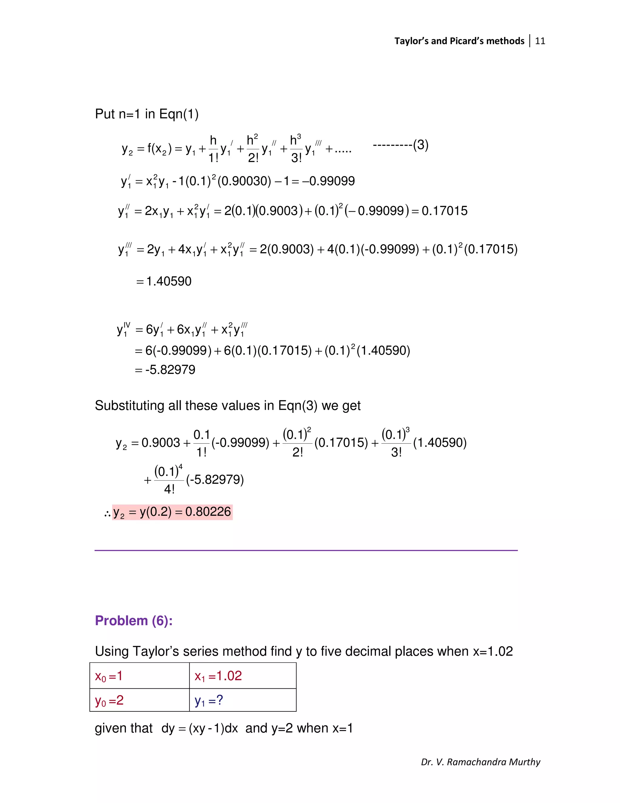 Taylor’s and Picard’s methods 11
Dr. V. Ramachandra Murthy
Put n=1 in Eqn(1)
---------(3)
Substituting all these values in Eqn(3) we get
∴
_________________________________________________________
Problem (6):
Using Taylor’s series method find y to five decimal places when x=1.02
given that and y=2 when x=1
x0 =1 x1 =1.02
y0 =2 y1 =?
.....y
3!
h
y
2!
h
y
1!
h
y)f(xy
///
1
3
//
1
2
/
1122 ++++==
1.40590=
0.990991(0.90030)1(0.1)-yxy 2
1
2
1
/
1 −=−=
( )( ) ( ) ( ) 17015.099099.01.09003.01.02yxy2xy
2/
1
2
111
//
1 =−+=+=
(0.17015)(0.1)99099)4(0.1)(-0.2(0.9003)yxy4x2yy 2//
1
2
1
/
111
///
1 ++=++=
( ) ( )
( ) (-5.82979)
4!
0.1
(1.40590)
3!
0.1
(0.17015)
2!
0.1
(-0.99099)
1!
0.1
0.9003y
4
32
2
+
+++=
0.80226y(0.2)y2 ==
-5.82979
(1.40590)(0.1)7015)6(0.1)(0.1)6(-0.99099
yxy6x6yy
2
///
1
2
1
//
11
/
1
IV
1
=
++=
++=
1)dx-(xydy =
 