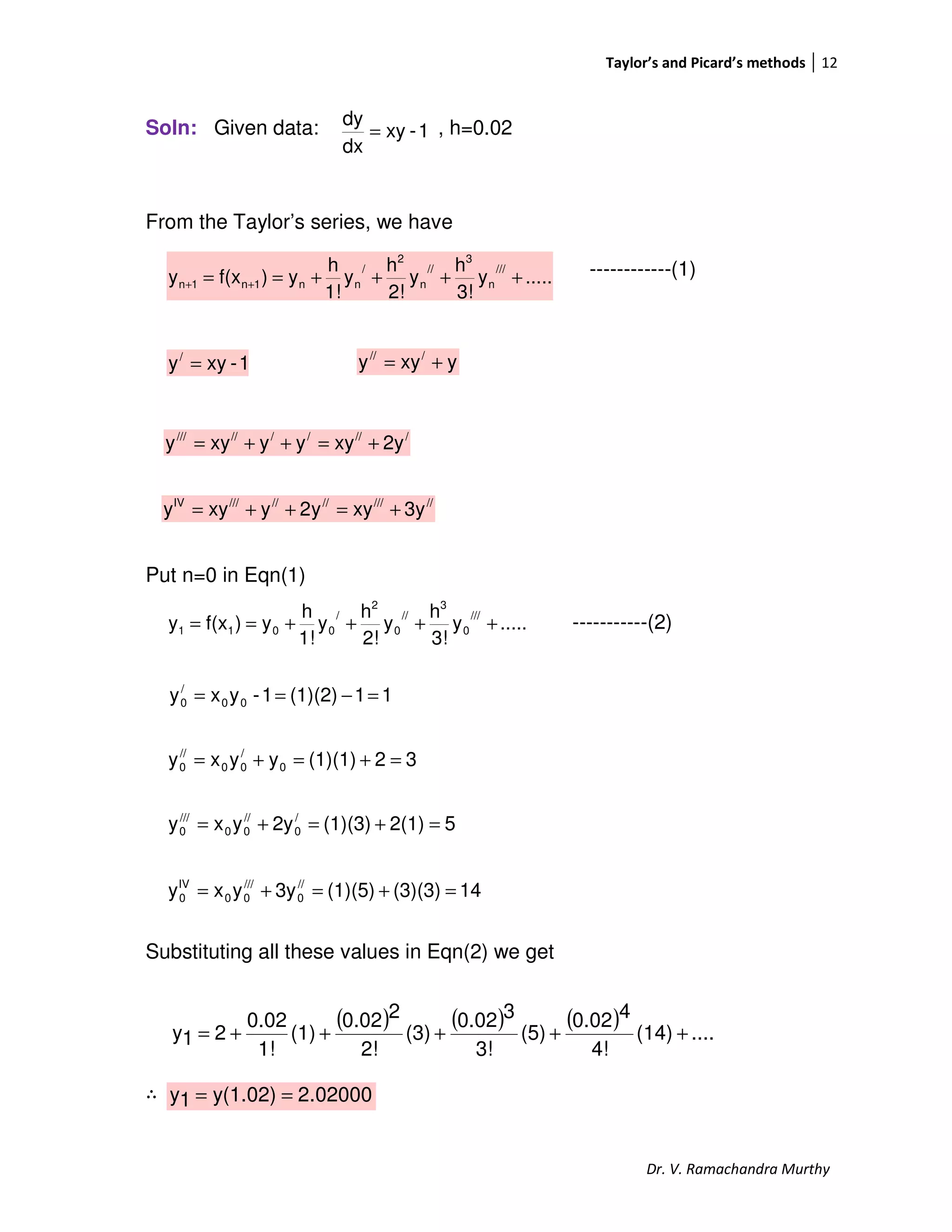 Taylor’s and Picard’s methods 12
Dr. V. Ramachandra Murthy
Soln: Given data: , h=0.02
From the Taylor’s series, we have
------------(1)
Put n=0 in Eqn(1)
-----------(2)
Substituting all these values in Eqn(2) we get
∴
.....y
3!
h
y
2!
h
y
1!
h
y)f(xy
///
n
3
//
n
2
/
nn1n1n ++++== ++
.....y
3!
h
y
2!
h
y
1!
h
y)f(xy
///
0
3
//
0
2
/
0011 ++++==
1-xy
dx
dy
=
1-xyy/
= yxyy ///
+=
//////////
2yxyyyxyy +=++=
////////////IV
3yxyy2yxyy +=++=
32(1)(1)yyxy 0
/
00
//
0 =+=+=
52(1)(1)(3)2yyxy /
0
//
00
///
0 =+=+=
11(1)(2)1-yxy 00
/
0 =−==
14(3)(3)(1)(5)3yyxy //
0
///
00
IV
0 =+=+=
( ) ( ) ( ) ....(14)
4!
40.02
(5)
3!
30.02
(3)
2!
20.02
(1)
1!
0.02
21y +++++=
02000.2y(1.02)1y ==
 