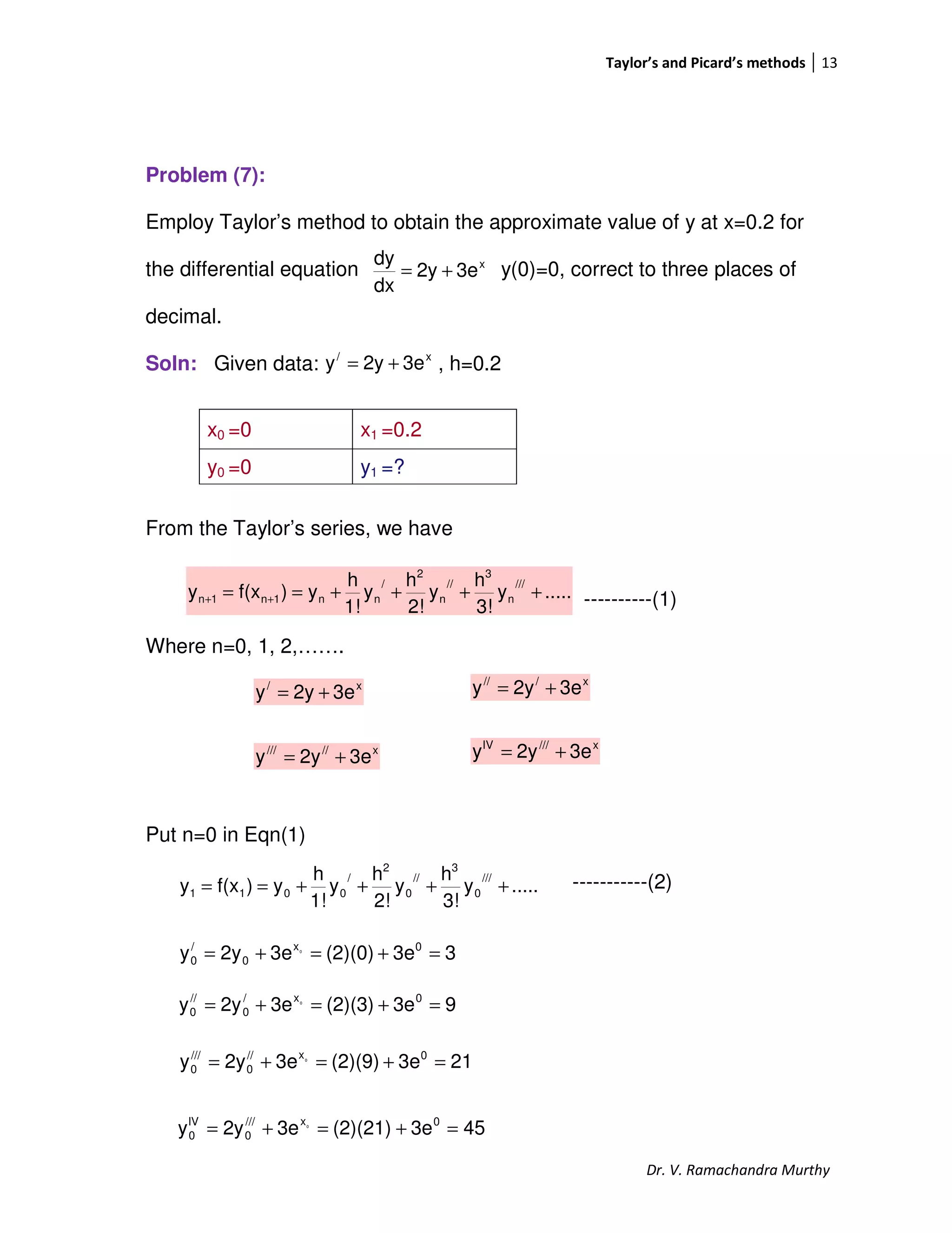 Taylor’s and Picard’s methods 13
Dr. V. Ramachandra Murthy
Problem (7):
Employ Taylor’s method to obtain the approximate value of y at x=0.2 for
the differential equation y(0)=0, correct to three places of
decimal.
Soln: Given data: , h=0.2
From the Taylor’s series, we have
----------(1)
Where n=0, 1, 2,…….
Put n=0 in Eqn(1)
-----------(2)
x0 =0 x1 =0.2
y0 =0 y1 =?
.....y
3!
h
y
2!
h
y
1!
h
y)f(xy
///
n
3
//
n
2
/
nn1n1n ++++== ++
.....y
3!
h
y
2!
h
y
1!
h
y)f(xy
///
0
3
//
0
2
/
0011 ++++==
x
3e2y
dx
dy
+=
x/
3e2yy +=
x/
3e2yy +=
x///
3e2yy +=
x/////
3e2yy +=
x///IV
3e2yy +=
33e(2)(0)3e2yy 0x
0
/
0
0
=+=+=
93e(2)(3)3e2yy 0x/
0
//
0
0
=+=+=
213e(2)(9)3e2yy 0x//
0
///
0
0
=+=+=
453e(2)(21)3e2yy 0x///
0
IV
0
0
=+=+=
 