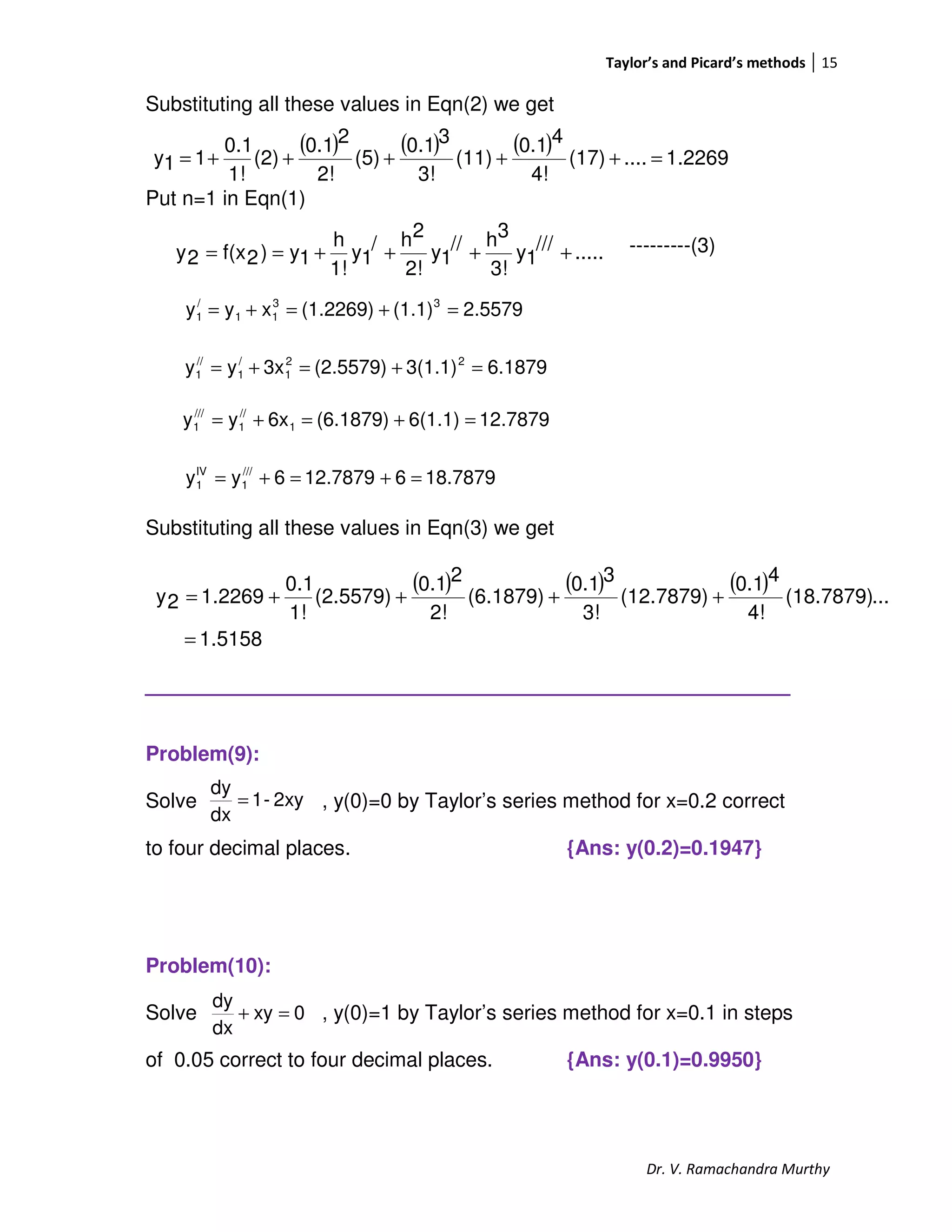 Taylor’s and Picard’s methods 15
Dr. V. Ramachandra Murthy
Substituting all these values in Eqn(2) we get
Put n=1 in Eqn(1)
---------(3)
Substituting all these values in Eqn(3) we get
_________________________________
Problem(9):
Solve , y(0)=0 by Taylor’s series method for x=0.2 correct
to four decimal places. {Ans: y(0.2)=0.1947}
Problem(10):
Solve , y(0)=1 by Taylor’s series method for x=0.1 in steps
of 0.05 correct to four decimal places. {Ans: y(0.1)=0.9950}
.....///
1y
3!
3h//
1y
2!
2h/
1y
1!
h
1y)2f(x2y ++++==
( ) ( ) ( ) 1.2269....(17)
4!
40.1
(11)
3!
30.1
(5)
2!
20.1
(2)
1!
0.1
11y =+++++=
2.5579(1.1)(1.2269)xyy 33
11
/
1 =+=+=
6.18793(1.1)(2.5579)3xyy 22
1
/
1
//
1 =+=+=
12.78796(1.1)(6.1879)6xyy 1
//
1
///
1 =+=+=
18.7879612.78796yy ///
1
IV
1 =+=+=
( ) ( ) ( )
5158.1
...(18.7879)
4!
40.1
(12.7879)
3!
30.1
(6.1879)
2!
20.1
(2.5579)
1!
0.1
2269.12y
=
++++=
2xy-1
dx
dy
=
0xy
dx
dy
=+
 