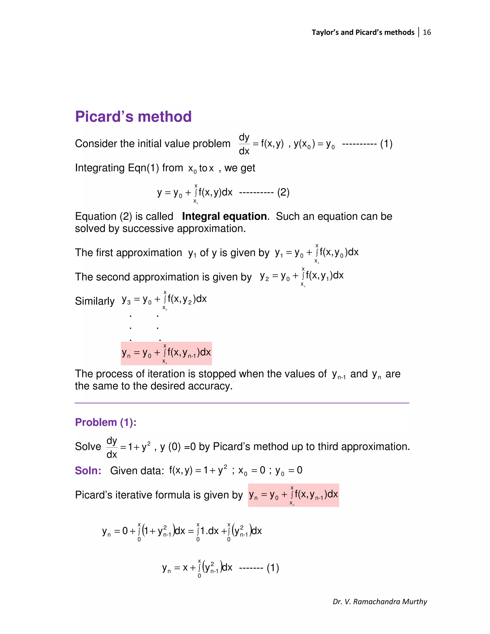 Taylor’s and Picard’s methods 16
Dr. V. Ramachandra Murthy
Picard’s method
Consider the initial value problem ---------- (1)
Integrating Eqn(1) from , we get
---------- (2)
Equation (2) is called Integral equation. Such an equation can be
solved by successive approximation.
The first approximation y1 of y is given by
The second approximation is given by
Similarly
. .
. .
. .
The process of iteration is stopped when the values of and are
the same to the desired accuracy.
_________________________________________________________
Problem (1):
Solve , y (0) =0 by Picard’s method up to third approximation.
Soln: Given data:
Picard’s iterative formula is given by
------- (1)
00 y)y(x,y)f(x,
dx
dy
==
xtox0
∫+=
x
x
0
0
y)dxf(x,yy
∫+=
x
x
001
0
)dxyf(x,yy
∫+=
x
x
102
0
)dxyf(x,yy
∫+=
x
x
203
0
)dxyf(x,yy
∫+=
x
x
1-n0n
0
)dxyf(x,yy
1-ny ny
2
y1
dx
dy
+=
0y;0x;y1y)f(x, 00
2
==+=
∫+=
x
x
1-n0n
0
)dxyf(x,yy
( ) ( )∫∫∫ +=++=
x
0
2
1-n
x
0
x
0
2
1-nn dxy1.dxdxy10y
( )∫+=
x
0
2
1-nn dxyxy
 