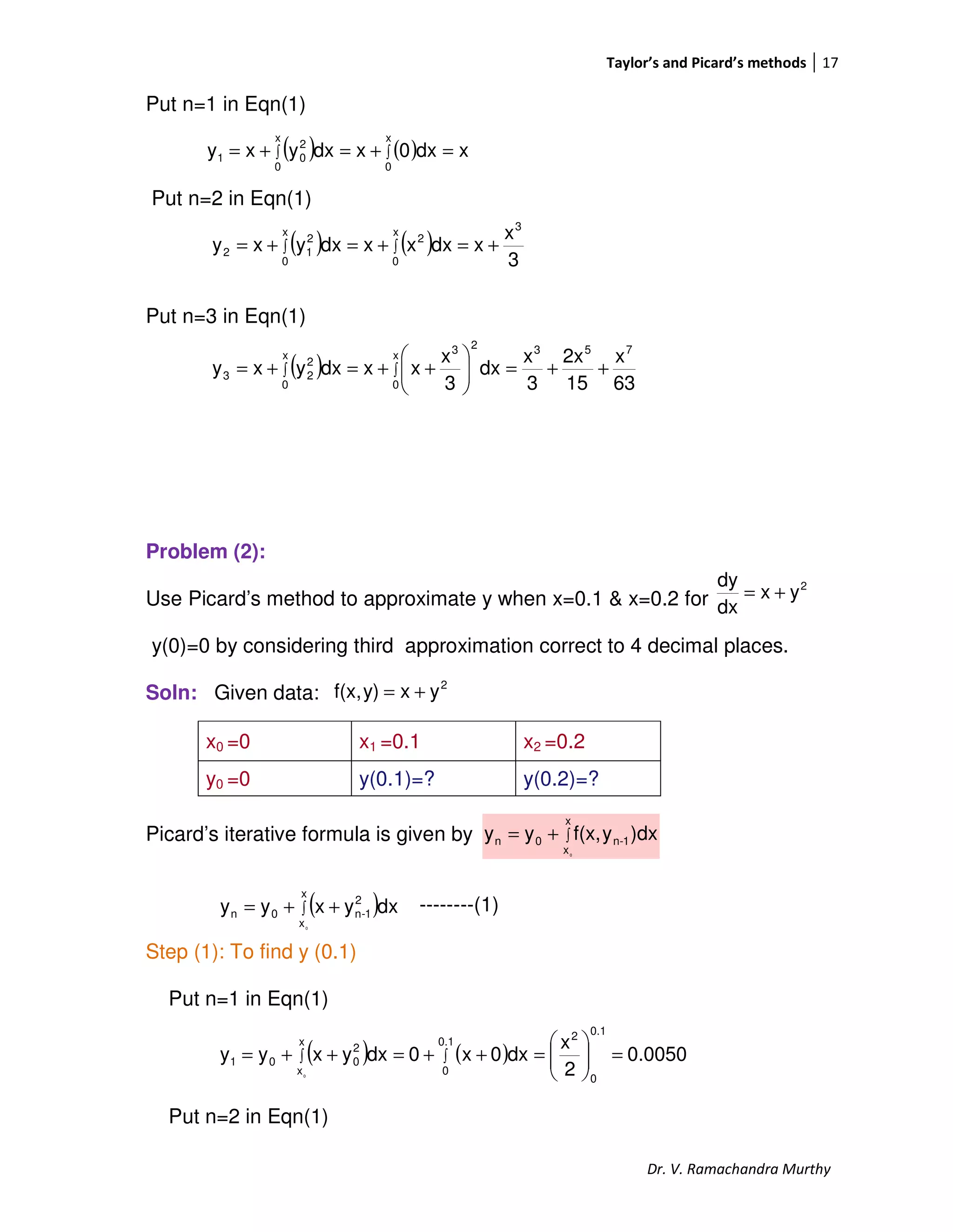 Taylor’s and Picard’s methods 17
Dr. V. Ramachandra Murthy
Put n=1 in Eqn(1)
Put n=2 in Eqn(1)
Put n=3 in Eqn(1)
Problem (2):
Use Picard’s method to approximate y when x=0.1 & x=0.2 for
y(0)=0 by considering third approximation correct to 4 decimal places.
Soln: Given data:
Picard’s iterative formula is given by
--------(1)
Step (1): To find y (0.1)
Put n=1 in Eqn(1)
Put n=2 in Eqn(1)
x0 =0 x1 =0.1 x2 =0.2
y0 =0 y(0.1)=? y(0.2)=?
( ) ( ) xdx0xdxyxy
x
0
x
0
2
01 =+=+= ∫∫
( ) ( ) 3
x
xdxxxdxyxy
3
x
0
2
x
0
2
12 +=+=+= ∫∫
( )
63
x
15
2x
3
x
dx
3
x
xxdxyxy
753
x
0
23
x
0
2
23 ++=





++=+= ∫∫
2
yx
dx
dy
+=
2
yxy)f(x, +=
∫+=
x
x
1-n0n
0
)dxyf(x,yy
( )∫ ++=
x
x
2
1-n0n
0
dxyxyy
( ) ( ) 0.0050
2
x
dx0x0dxyxyy
0.1
0
20.1
0
x
x
2
001
0
=





=++=++= ∫∫
 