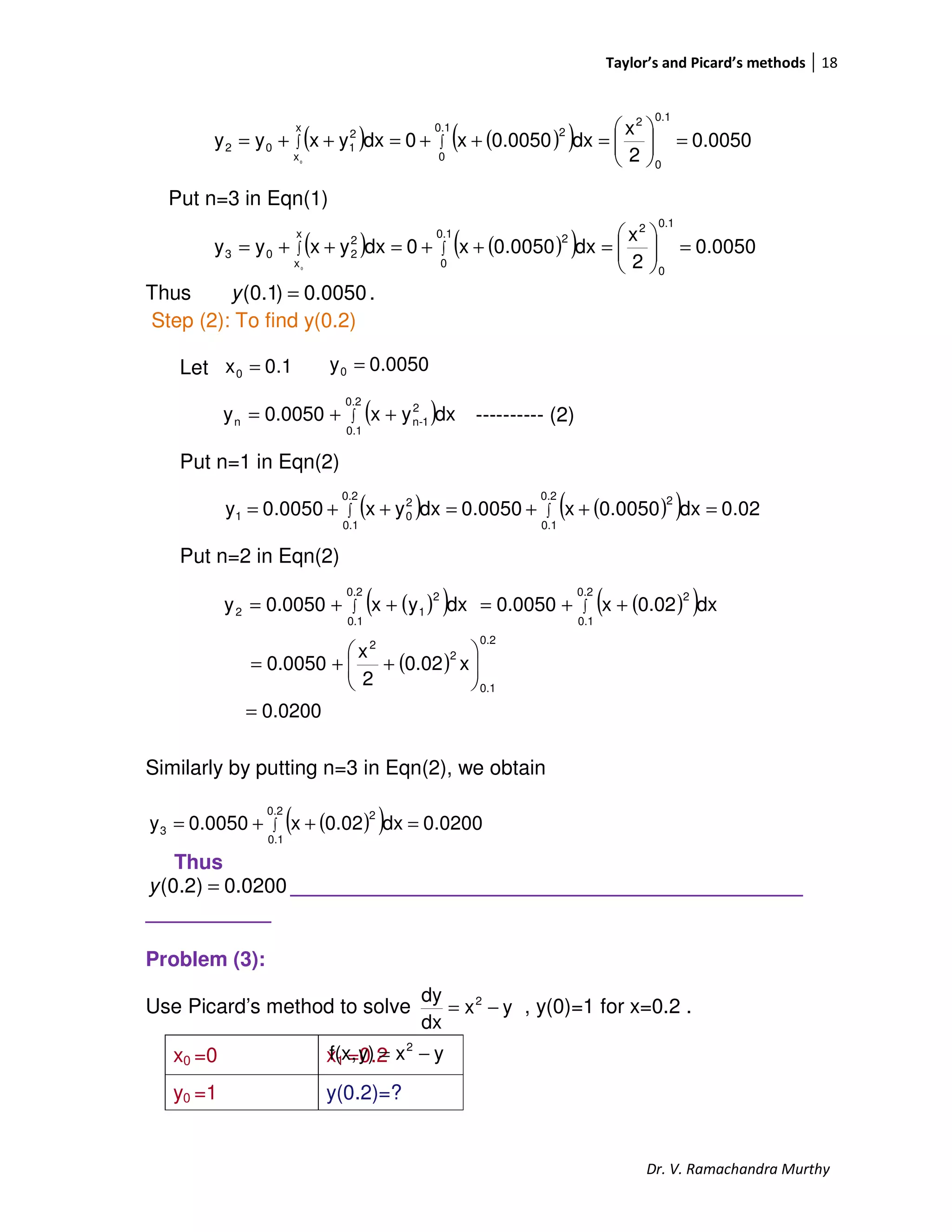 Taylor’s and Picard’s methods 18
Dr. V. Ramachandra Murthy
Put n=3 in Eqn(1)
Thus 0050.0)1.0( =y .
Step (2): To find y(0.2)
Let
---------- (2)
Put n=1 in Eqn(2)
Put n=2 in Eqn(2)
Similarly by putting n=3 in Eqn(2), we obtain
Thus
0200.0)2.0( =y _____________________________________________
___________
Problem (3):
Use Picard’s method to solve , y(0)=1 for x=0.2 .
x0 =0 x1 =0.2
y0 =1 y(0.2)=?
( ) ( )( ) 0.0050
2
x
dx0.0050x0dxyxyy
0.1
0
20.1
0
2x
x
2
102
0
=





=++=++= ∫∫
( ) ( )( ) 0.0050
2
x
dx0050.0x0dxyxyy
0.1
0
2
0.1
0
2x
x
2
203
0
=





=++=++= ∫∫
( ) ( )( ) 02.0dx0.0050x0050.0dxyx0050.0y
0.2
0.1
20.2
0.1
2
01 =++=++= ∫∫
1.0x0 = 0.0050y0 =
( )∫ ++=
0.2
0.1
2
1-nn dxyx0.0050y
( )( ) ( )( )
( )
0.0200
x0.02
2
x
0.0050
dx0.02x0.0050dxyx0.0050y
0.2
0.1
2
2
0.2
0.1
20.2
0.1
2
12
=






++=
++=++= ∫∫
( )( ) 0.0200dx0.02x0.0050y
0.2
0.1
2
3 =++= ∫
yx
dx
dy 2
−=
yxy)f(x, 2
−=
 