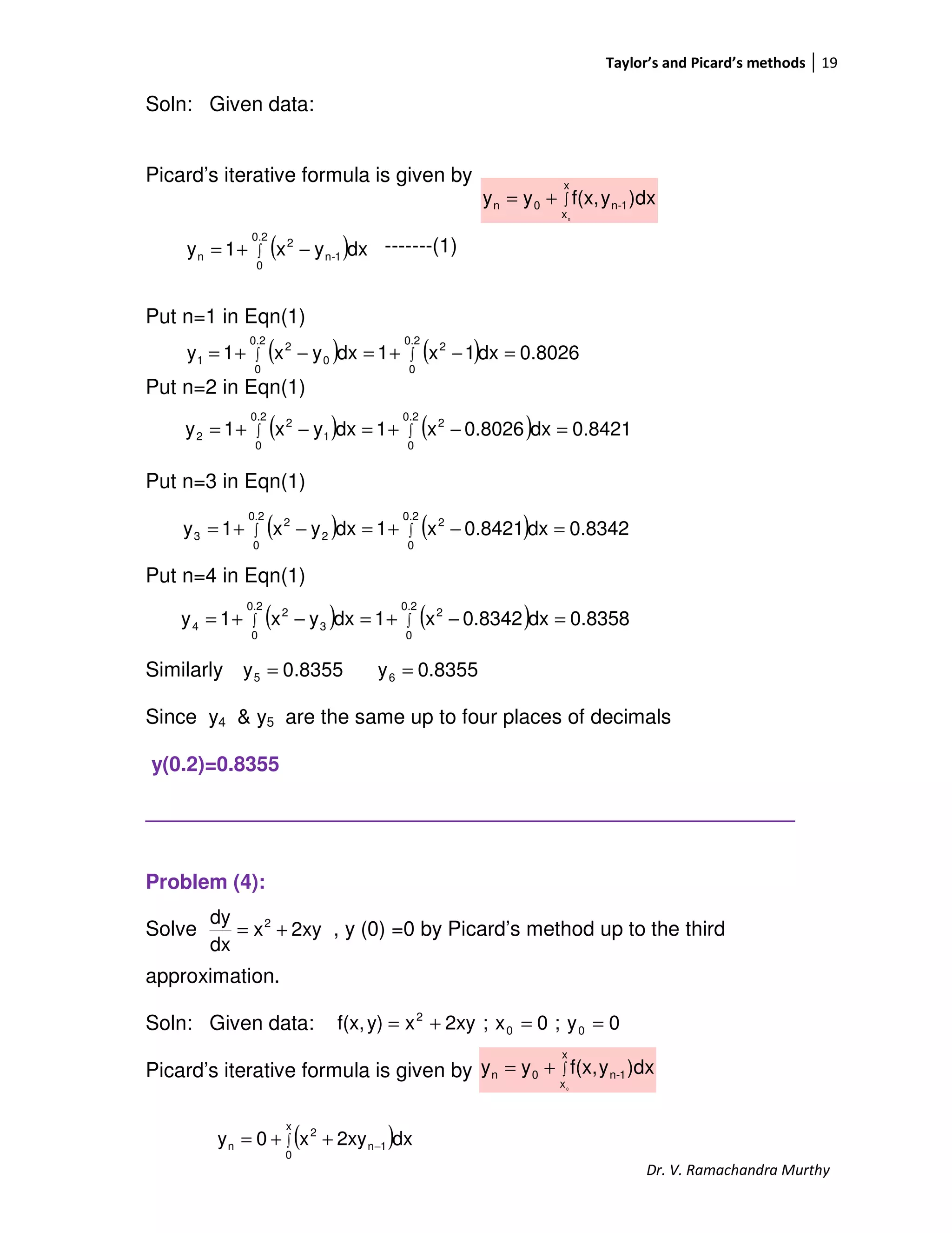 Taylor’s and Picard’s methods 19
Dr. V. Ramachandra Murthy
Soln: Given data:
Picard’s iterative formula is given by
-------(1)
Put n=1 in Eqn(1)
Put n=2 in Eqn(1)
Put n=3 in Eqn(1)
Put n=4 in Eqn(1)
Similarly
Since y4 & y5 are the same up to four places of decimals
y(0.2)=0.8355
_________________________________________________________
Problem (4):
Solve , y (0) =0 by Picard’s method up to the third
approximation.
Soln: Given data:
Picard’s iterative formula is given by
∫+=
x
x
1-n0n
0
)dxyf(x,yy
( )∫ −+=
0.2
0
1-n
2
n dxyx1y
( ) ( ) 0.8026dx1x1dxyx1y
0.2
0
2
0.2
0
0
2
1 =−+=−+= ∫∫
( ) ( ) 0.8421dx0.8026x1dxyx1y
0.2
0
2
0.2
0
1
2
2 =−+=−+= ∫∫
( ) ( ) 0.8342dx0.8421x1dxyx1y
0.2
0
2
0.2
0
2
2
3 =−+=−+= ∫∫
( ) ( ) 0.8358dx0.8342x1dxyx1y
0.2
0
2
0.2
0
3
2
4 =−+=−+= ∫∫
8355.0y5 = 8355.0y6 =
2xyx
dx
dy 2
+=
0y;0x;2xyxy)f(x, 00
2
==+=
∫+=
x
x
1-n0n
0
)dxyf(x,yy
( )∫ −++=
x
0
1n
2
n dx2xyx0y
 