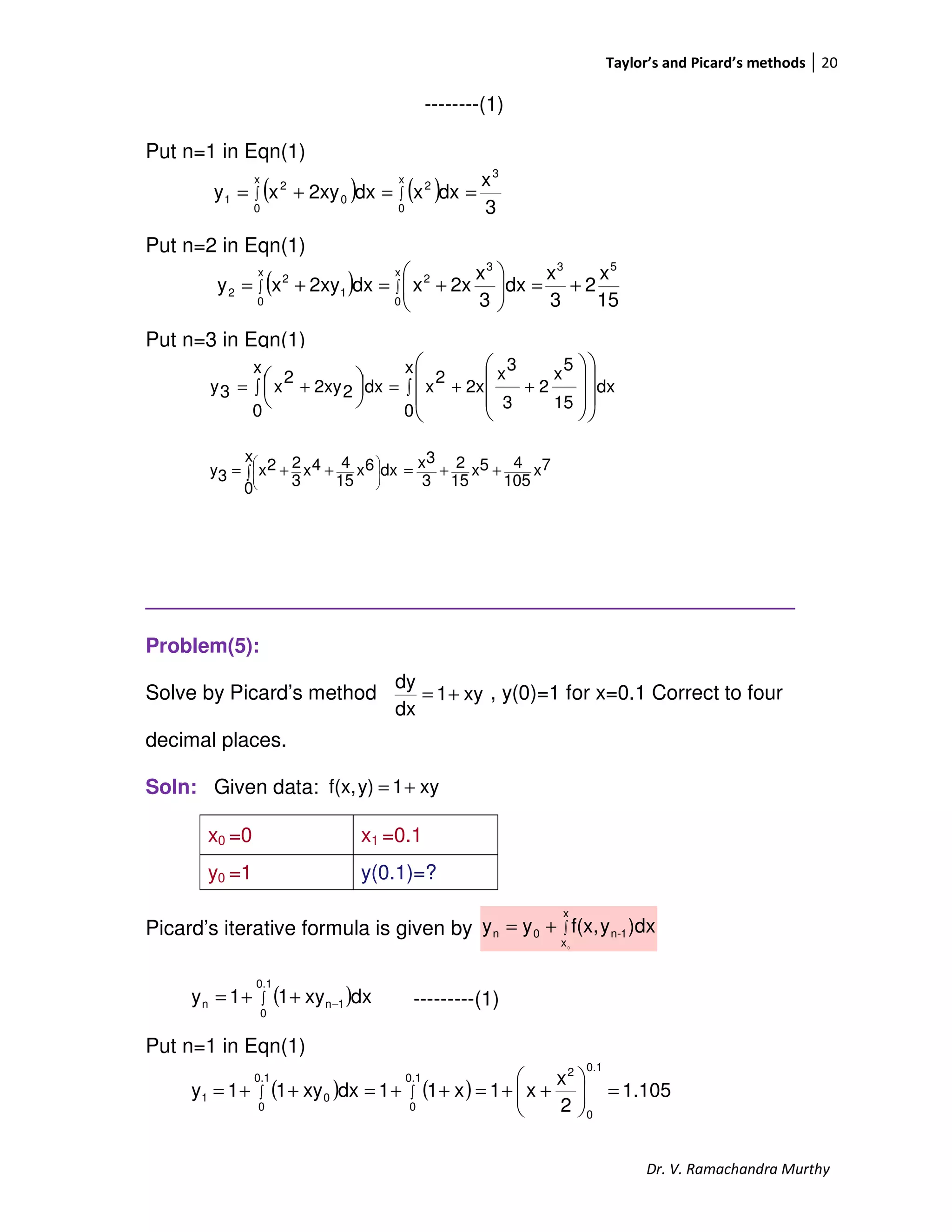 Taylor’s and Picard’s methods 20
Dr. V. Ramachandra Murthy
--------(1)
Put n=1 in Eqn(1)
Put n=2 in Eqn(1)
Put n=3 in Eqn(1)
_________________________________________________________
Problem(5):
Solve by Picard’s method , y(0)=1 for x=0.1 Correct to four
decimal places.
Soln: Given data:
Picard’s iterative formula is given by
---------(1)
Put n=1 in Eqn(1)
x0 =0 x1 =0.1
y0 =1 y(0.1)=?
( )
15
x
2
3
x
dx
3
x
2xxdx2xyxy
53
x
0
3
2
x
0
1
2
2 +=





+=+= ∫∫
( ) ( )
3
x
dxxdx2xyxy
3
x
0
2
x
0
0
2
1 ∫∫ ==+=
∫ ++=∫ +=





















x
0
dx
15
5
x
2
3
3
x
2x
2
x
x
0
dx22xy
2
x3y
7x
105
45x
15
2
3
3xx
0
dx6x
15
44x
3
22x3y ++=∫ ++= 







xy1
dx
dy
+=
xy1y)f(x, +=
∫+=
x
x
1-n0n
0
)dxyf(x,yy
( )∫ −++=
0.1
0
1nn dxxy11y
( ) ( ) 1.105
2
x
x1x11dxxy11y
0.1
0
0.1
0
2
0.1
0
01 =





++=++=++= ∫∫
 