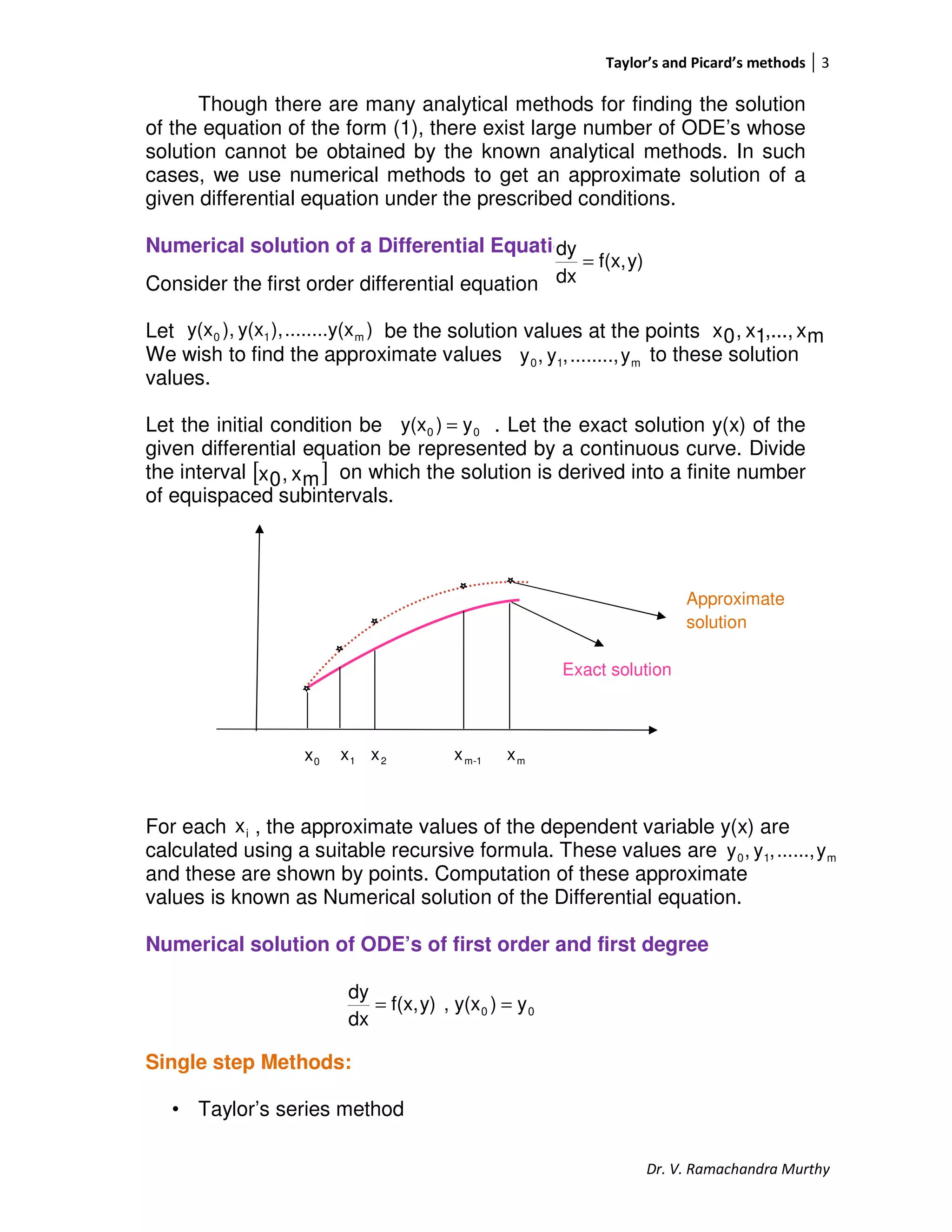 Taylor’s and Picard’s methods 3
Dr. V. Ramachandra Murthy
Though there are many analytical methods for finding the solution
of the equation of the form (1), there exist large number of ODE’s whose
solution cannot be obtained by the known analytical methods. In such
cases, we use numerical methods to get an approximate solution of a
given differential equation under the prescribed conditions.
Numerical solution of a Differential Equation
Consider the first order differential equation
Let be the solution values at the points
We wish to find the approximate values to these solution
values.
Let the initial condition be . Let the exact solution y(x) of the
given differential equation be represented by a continuous curve. Divide
the interval on which the solution is derived into a finite number
of equispaced subintervals.
0x 1x 2x 1-mx mx
For each , the approximate values of the dependent variable y(x) are
calculated using a suitable recursive formula. These values are
and these are shown by points. Computation of these approximate
values is known as Numerical solution of the Differential equation.
Numerical solution of ODE’s of first order and first degree
Single step Methods:
• Taylor’s series method
y)f(x,
dx
dy
=
)x........y(),y(x),y(x m10 mx,...,1x,0x
m10 y........,,y,y
00 y)y(x =
[ ]mx,0x
Approximate
solution
Exact solution
ix
m10 y......,,y,y
00 y)y(x,y)f(x,
dx
dy
==
 