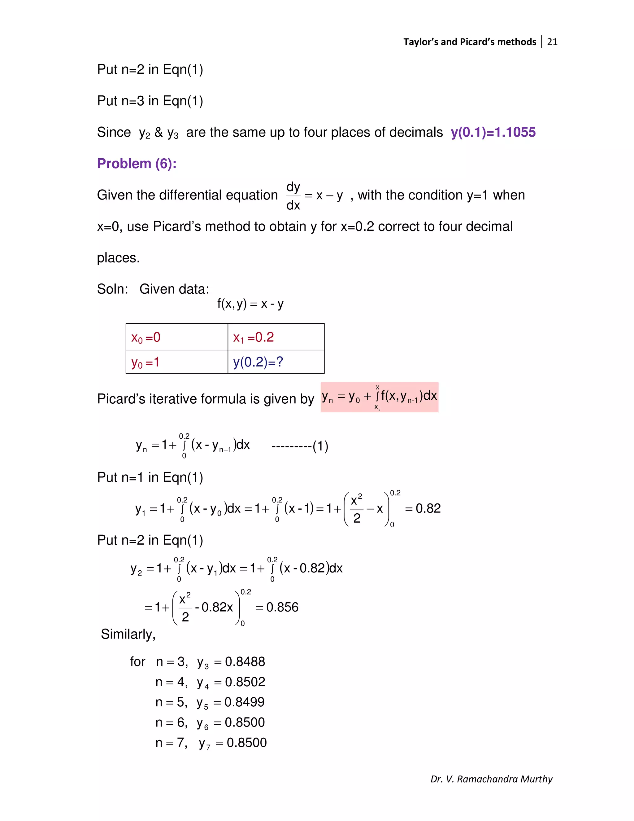 Taylor’s and Picard’s methods 21
Dr. V. Ramachandra Murthy
Put n=2 in Eqn(1)
Put n=3 in Eqn(1)
Since y2 & y3 are the same up to four places of decimals y(0.1)=1.1055
Problem (6):
Given the differential equation , with the condition y=1 when
x=0, use Picard’s method to obtain y for x=0.2 correct to four decimal
places.
Soln: Given data:
Picard’s iterative formula is given by
---------(1)
Put n=1 in Eqn(1)
Put n=2 in Eqn(1)
Similarly,
x0 =0 x1 =0.2
y0 =1 y(0.2)=?
yx
dx
dy
−=
y-xy)f(x, =
∫+=
x
x
1-n0n
0
)dxyf(x,yy
( )∫ −+=
0.2
0
1nn dxy-x1y
( ) ( ) 0.82x
2
x
11-x1dxy-x1y
0.2
0
0.2
0
20.2
0
01 =





−+=+=+= ∫∫
( ) ( )
0.8560.82x-
2
x
1
dx0.82-x1dxy-x1y
0.2
0
2
0.2
0
0.2
0
12
=





+=
+=+= ∫∫
8500.0y7,n
8500.0y6,n
8499.0y5,n
8502.0y4,n
8488.0y3,nfor
7
6
5
4
3
==
==
==
==
==
 