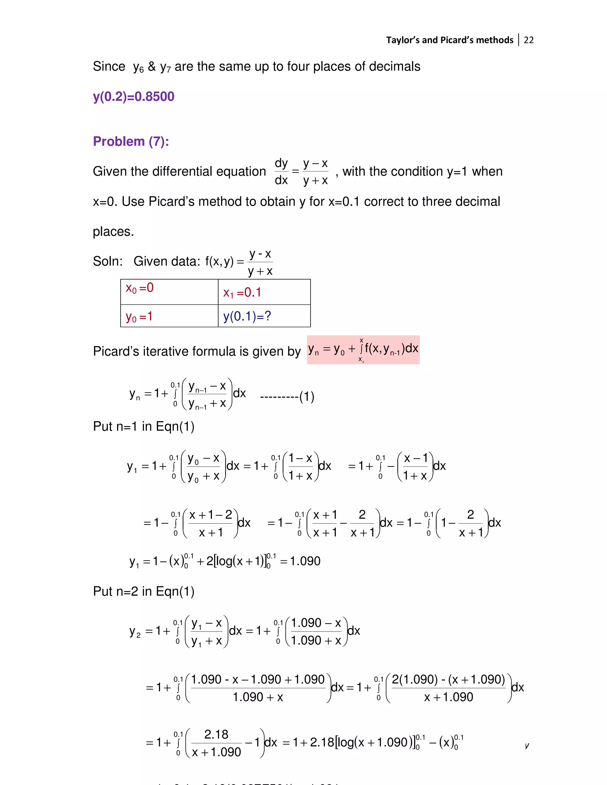 Taylor’s and Picard’s methods 22
Dr. V. Ramachandra Murthy
Since y6 & y7 are the same up to four places of decimals
y(0.2)=0.8500
Problem (7):
Given the differential equation , with the condition y=1 when
x=0. Use Picard’s method to obtain y for x=0.1 correct to three decimal
places.
Soln: Given data:
Picard’s iterative formula is given by
---------(1)
Put n=1 in Eqn(1)
Put n=2 in Eqn(1)
x0 =0 x1 =0.1
y0 =1 y(0.1)=?
∫+=
x
x
1-n0n
0
)dxyf(x,yy
xy
xy
dx
dy
+
−
=
xy
x-y
y)f(x,
+
=
∫ 





+
−
+=
−
−
0.1
0
1n
1n
n dx
xy
xy
1y
dx
1x
2
11dx
1x
2
1x
1x
1dx
1x
21x
1
dx
x1
1x
1dx
x1
x1
1dx
xy
xy
1y
0.1
0
0.1
0
0.1
0
0.1
0
0.1
0
0.1
0
0
0
1
∫∫∫
∫∫∫






+
−−=





+
−
+
+
−=





+
−+
−=






+
−
−+=





+
−
+=





+
−
+=
( ) ( )[ ] 090.11xlog2x1y
0.1
0
0.1
01 =++−=
( )[ ] ( )x1.090xlog2.181dx1
1.090x
2.18
1
dx
1.090x
1.090)(x-2(1.090)
1dx
x1.090
1.0901.090x-1.090
1
dx
x1.090
x1.090
1dx
xy
xy
1y
0.1
0
0.1
0
0.1
0
0.1
0
0.1
0
0.1
0
0.1
0
1
1
2
−++=





−
+
+=






+
+
+=





+
+−
+=






+
−
+=





+
−
+=
∫
∫∫
∫∫
 