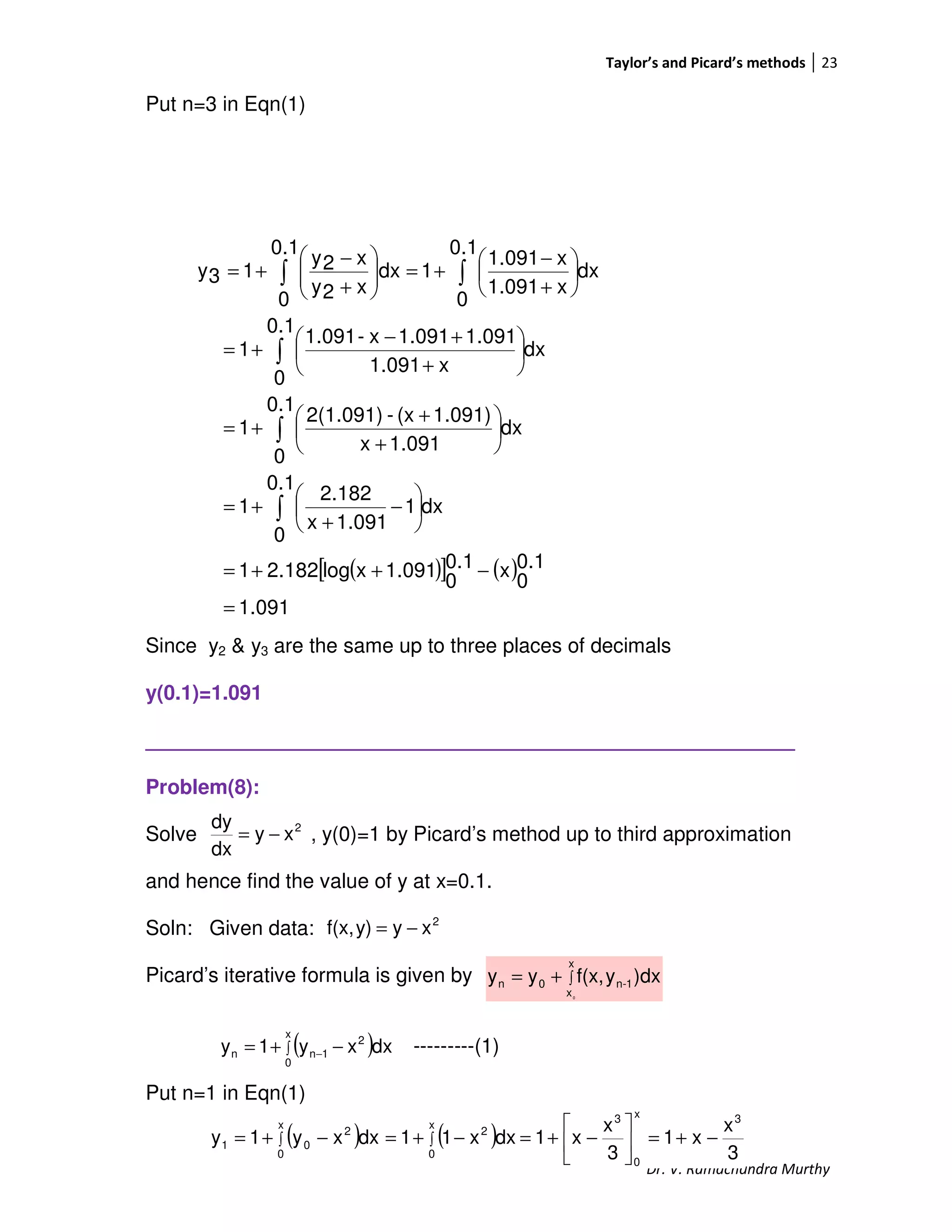 Taylor’s and Picard’s methods 23
Dr. V. Ramachandra Murthy
Put n=3 in Eqn(1)
Since y2 & y3 are the same up to three places of decimals
y(0.1)=1.091
_________________________________________________________
Problem(8):
Solve , y(0)=1 by Picard’s method up to third approximation
and hence find the value of y at x=0.1.
Soln: Given data:
Picard’s iterative formula is given by
---------(1)
Put n=1 in Eqn(1)
( )[ ] ( )
1.091
0.1
0
x0.1
0
1.091xlog2.1821
dx
0.1
0
1
1.091x
2.182
1
dx
0.1
0
1.091x
1.091)(x-2(1.091)
1
dx
0.1
0
x1.091
1.0911.091x-1.091
1
dx
0.1
0
x1.091
x1.091
1
0.1
0
dx
x2y
x2y
13y
=
−++=






−
+
+=






+
+
+=






+
+−
+=






+
−
+=





+
−
+=
∫
∫
∫
∫∫
2
xy
dx
dy
−=
2
xyy)f(x, −=
∫+=
x
x
1-n0n
0
)dxyf(x,yy
( )∫ −+= −
x
0
2
1nn dxxy1y
( ) ( )
3
x
x1
3
x
x1dxx11dxxy1y
3x
0
3
x
0
2
x
0
2
01 −+=





−+=−+=−+= ∫∫
 