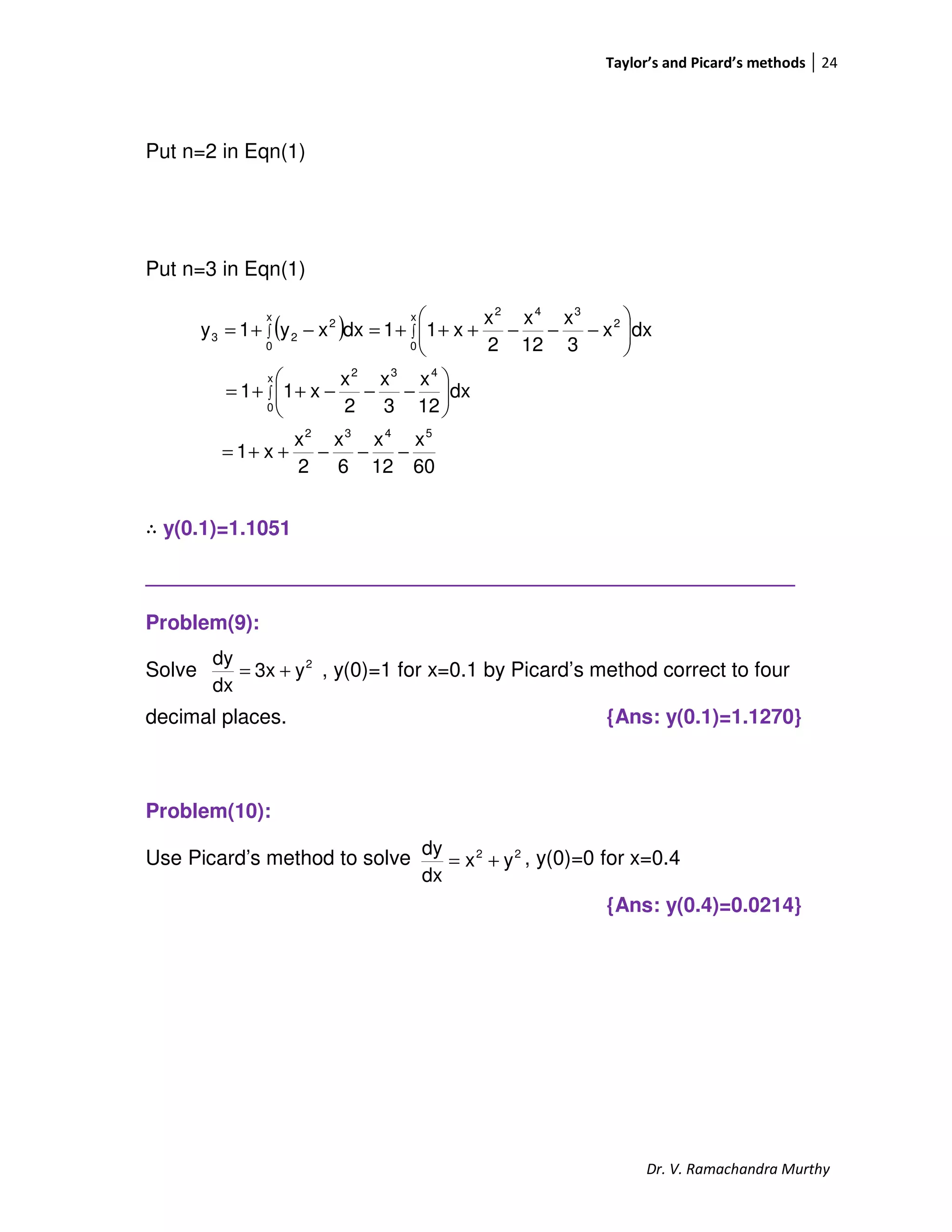 Taylor’s and Picard’s methods 24
Dr. V. Ramachandra Murthy
Put n=2 in Eqn(1)
Put n=3 in Eqn(1)
∴ y(0.1)=1.1051
_________________________________________________________
Problem(9):
Solve , y(0)=1 for x=0.1 by Picard’s method correct to four
decimal places. {Ans: y(0.1)=1.1270}
Problem(10):
Use Picard’s method to solve , y(0)=0 for x=0.4
{Ans: y(0.4)=0.0214}
( )
60
x
12
x
6
x
2
x
x1
dx
12
x
3
x
2
x
x11
dxx
3
x
12
x
2
x
x11dxxy1y
5432
x
0
432
x
0
2
342x
0
2
23
−−−++=






−−−++=






−−−+++=−+=
∫
∫∫
2
y3x
dx
dy
+=
22
yx
dx
dy
+=
 