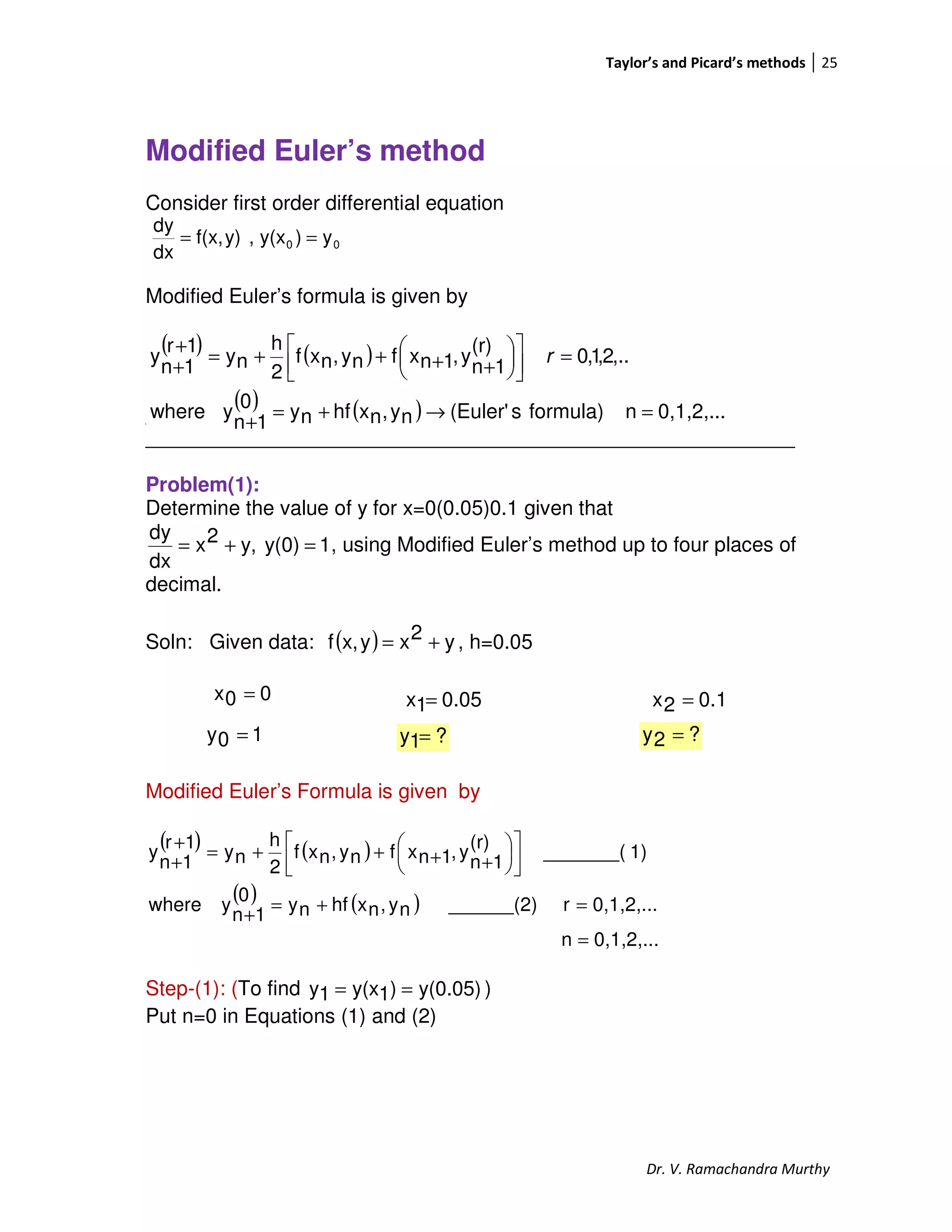 Taylor’s and Picard’s methods 25
Dr. V. Ramachandra Murthy
Modified Euler’s method
Consider first order differential equation
00 y)y(x,y)f(x,
dx
dy
==
Modified Euler’s formula is given by
___________________________________________________
_________________________________________________________
Problem(1):
Determine the value of y for x=0(0.05)0.1 given that
1y(0)y,2x
dx
dy
=+= , using Modified Euler’s method up to four places of
decimal.
Soln: Given data: ( ) y2xyx,f += , h=0.05
00x =
Modified Euler’s Formula is given by
( ) ( )
( ) ( )
0,1,2,...n
0,1,2,...r______(2)ny,nxhfny
0
1n
ywhere
1)_______(
(r)
1n
y,1nxfny,nxf
2
h
ny
1r
1n
y
=
=+=
+










++++=
+
+
Step-(1): (To find y(0.05))1y(x1y == )
Put n=0 in Equations (1) and (2)
( ) ( )
( ) ( ) 0,1,2,...nformula)s(Euler'ny,nxhfny
0
1n
ywhere
,..2,1,0
(r)
1n
y,1nxfny,nxf
2
h
ny
1r
1n
y
=→+=
+
=









++++=
+
+
r
0.051x = 0.12x =
10y = ?1y = ?2y =
 