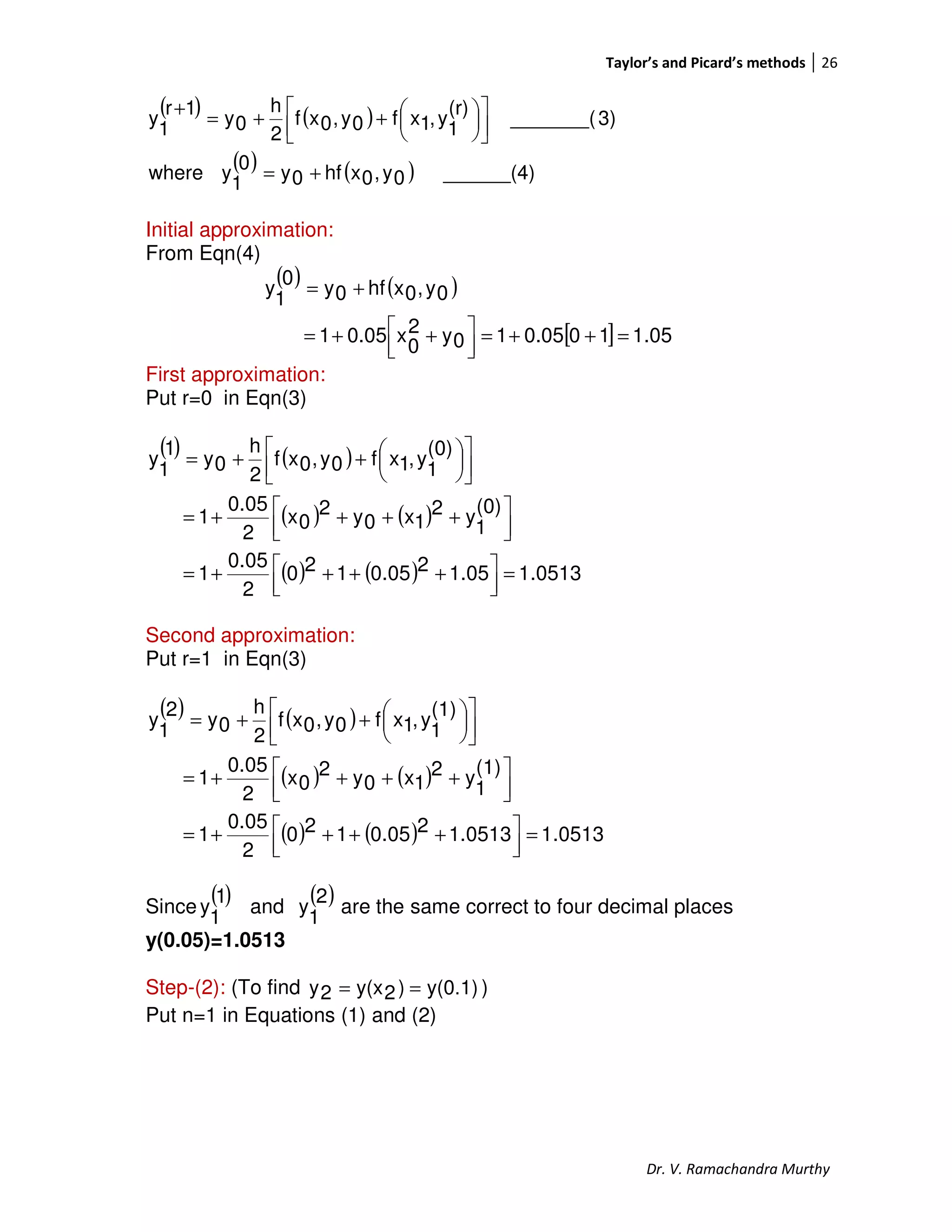 Taylor’s and Picard’s methods 26
Dr. V. Ramachandra Murthy
( ) ( )
( ) ( ) ______(4)0y,0xhf0y
0
1
ywhere
3)_______(
(r)
1
y,1xf0y,0xf
2
h
0y
1r
1
y
+=









++=
+
Initial approximation:
From Eqn(4)
( ) ( )
[ ] 1.05100.0510y2
0
x0.051
0y,0xhf0y
0
1
y
=++=



 ++=
+=
First approximation:
Put r=0 in Eqn(3)
( ) ( )
( ) ( )
( ) ( ) 0513.11.0520.05120
2
0.05
1
(0)
1
y2
1x0y2
0x
2
0.05
1
(0)
1
y,1xf0y,0xf
2
h
0y
1
1
y
=



 ++++=



 ++++=









++=
Second approximation:
Put r=1 in Eqn(3)
( ) ( )
( ) ( )
( ) ( ) 0513.11.051320.05120
2
0.05
1
(1)
1
y2
1x0y2
0x
2
0.05
1
(1)
1
y,1xf0y,0xf
2
h
0y
2
1
y
=



 ++++=



 ++++=









++=
Since
( )1
1
y and
( )2
1
y are the same correct to four decimal places
y(0.05)=1.0513
Step-(2): (To find y(0.1))2y(x2y == )
Put n=1 in Equations (1) and (2)
 