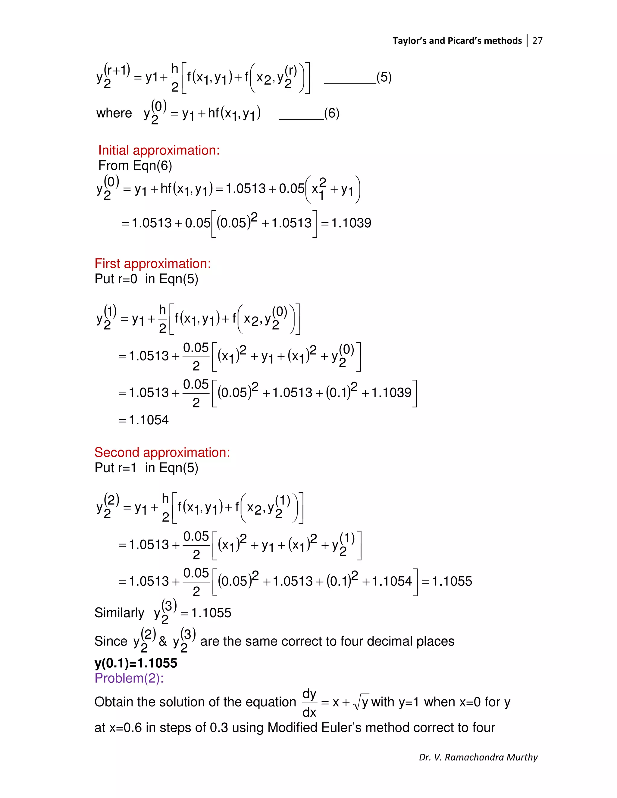 Taylor’s and Picard’s methods 27
Dr. V. Ramachandra Murthy
( ) ( )
( ) ( ) ______(6)1y,1xhf1y0
2
ywhere
_______(5)
(r)
2
y,2xf1y,1xf
2
h
y1
1r
2
y
+=









++=
+
Initial approximation:
From Eqn(6)
( ) ( )
( ) 1.10391.051320.050.051.0513
1y2
1
x0.051.05131y,1xhf1y0
2
y
=



 ++=




 ++=+=
First approximation:
Put r=0 in Eqn(5)
( ) ( )
( ) ( )
( ) ( )
1.1054
1.103920.11.051320.05
2
0.05
1.0513
(0)
2
y2
1x1y2
1x
2
0.05
1.0513
(0)
2
y,2xf1y,1xf
2
h
1y
1
2
y
=



 ++++=



 ++++=









++=
Second approximation:
Put r=1 in Eqn(5)
( ) ( )
( ) ( )
( ) ( ) 1055.11.105420.11.051320.05
2
0.05
1.0513
(1)
2
y2
1x1y2
1x
2
0.05
1.0513
(1)
2
y,2xf1y,1xf
2
h
1y
2
2
y
=



 ++++=



 ++++=









++=
Similarly
( ) 1055.1
3
2
y =
Since
( ) ( )3
2
y&
2
2
y are the same correct to four decimal places
y(0.1)=1.1055
Problem(2):
Obtain the solution of the equation yx
dx
dy
+= with y=1 when x=0 for y
at x=0.6 in steps of 0.3 using Modified Euler’s method correct to four
 
