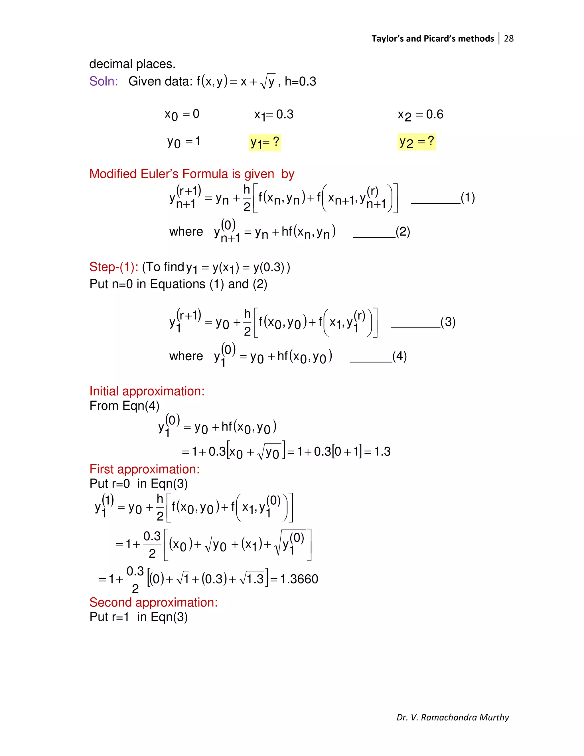 Taylor’s and Picard’s methods 28
Dr. V. Ramachandra Murthy
decimal places.
Soln: Given data: ( ) yxyx,f += , h=0.3
00x =
Modified Euler’s Formula is given by
( ) ( )
( ) ( ) ______(2)ny,nxhfny0
1n
ywhere
1)_______(
(r)
1n
y,1nxfny,nxf
2
h
ny
1r
1n
y
+=
+










++++=
+
+
Step-(1): (To find y(0.3))1y(x1y == )
Put n=0 in Equations (1) and (2)
( ) ( )
( ) ( ) ______(4)0y,0xhf0y0
1
ywhere
3)_______(
(r)
1
y,1xf0y,0xf
2
h
0y
1r
1
y
+=









++=
+
Initial approximation:
From Eqn(4)
( ) ( )
[ ] [ ] 1.3100.310y0x0.31
0y,0xhf0y
0
1
y
=++=++=
+=
First approximation:
Put r=0 in Eqn(3)
( ) ( )
( ) ( ) 





++++=









++=
(0)
1
y1x0y0x
2
0.3
1
(0)
1
y,1xf0y,0xf
2
h
0y
1
1
y
( ) ( )[ ] 3660.11.30.310
2
0.3
1 =++++=
Second approximation:
Put r=1 in Eqn(3)
0.31x = 0.62x =
10y = ?1y = ?2y =
 