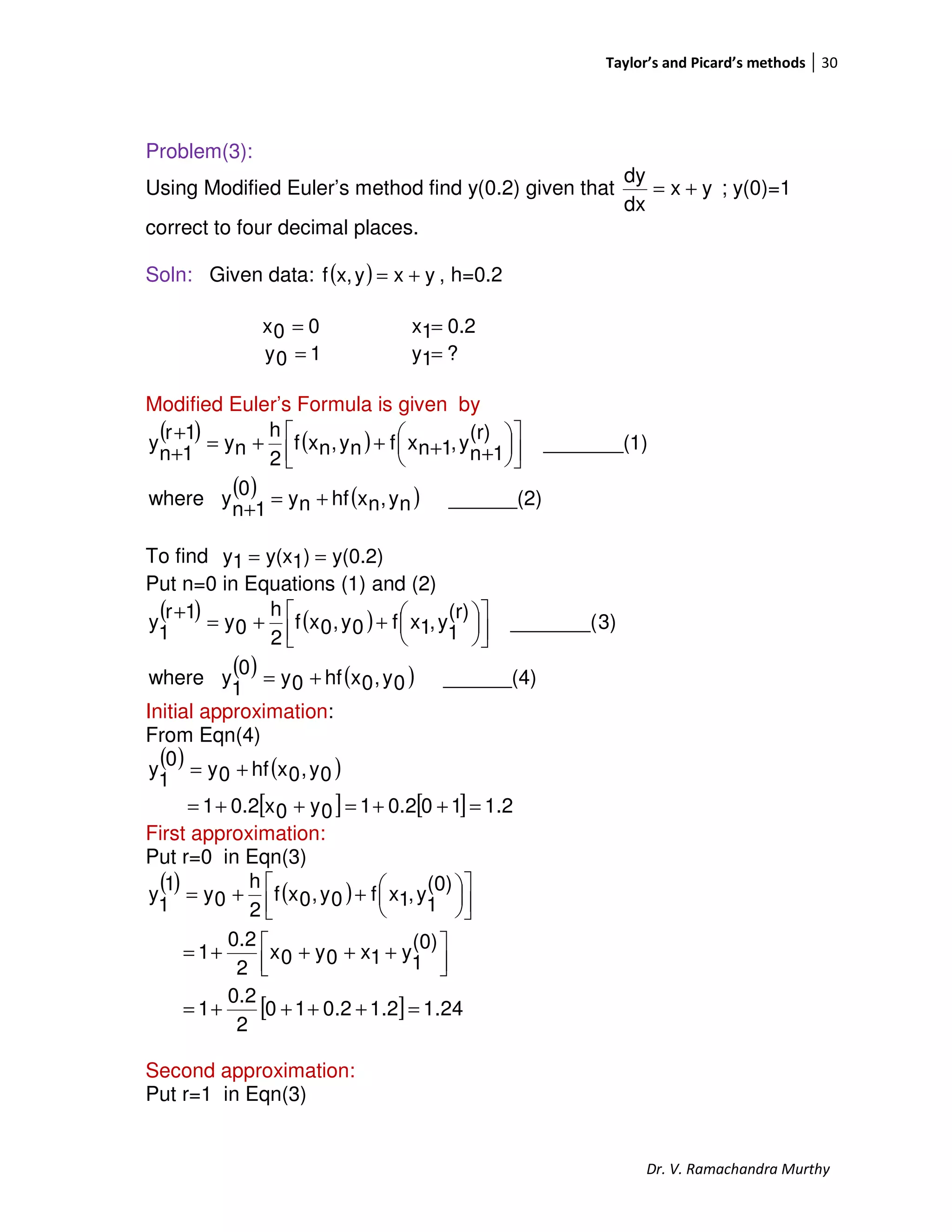 Taylor’s and Picard’s methods 30
Dr. V. Ramachandra Murthy
Problem(3):
Using Modified Euler’s method find y(0.2) given that yx
dx
dy
+= ; y(0)=1
correct to four decimal places.
Soln: Given data: ( ) yxyx,f += , h=0.2
00x = 0.21x =
10y = ?1y =
Modified Euler’s Formula is given by
( ) ( )
( ) ( ) ______(2)ny,nxhfny0
1n
ywhere
1)_______(
(r)
1n
y,1nxfny,nxf
2
h
ny
1r
1n
y
+=
+










++++=
+
+
To find y(0.2))1y(x1y ==
Put n=0 in Equations (1) and (2)
( ) ( )
( ) ( ) ______(4)0y,0xhf0y0
1
ywhere
3)_______(
(r)
1
y,1xf0y,0xf
2
h
0y
1r
1
y
+=









++=
+
Initial approximation:
From Eqn(4)
( ) ( )
[ ] [ ] 1.2100.210y0x0.21
0y,0xhf0y
0
1
y
=++=++=
+=
First approximation:
Put r=0 in Eqn(3)
( ) ( )
[ ] 24.12.12.010
2
0.2
1
(0)
1
y1x0y0x
2
0.2
1
(0)
1
y,1xf0y,0xf
2
h
0y
1
1
y
=++++=



 ++++=









++=
Second approximation:
Put r=1 in Eqn(3)
 