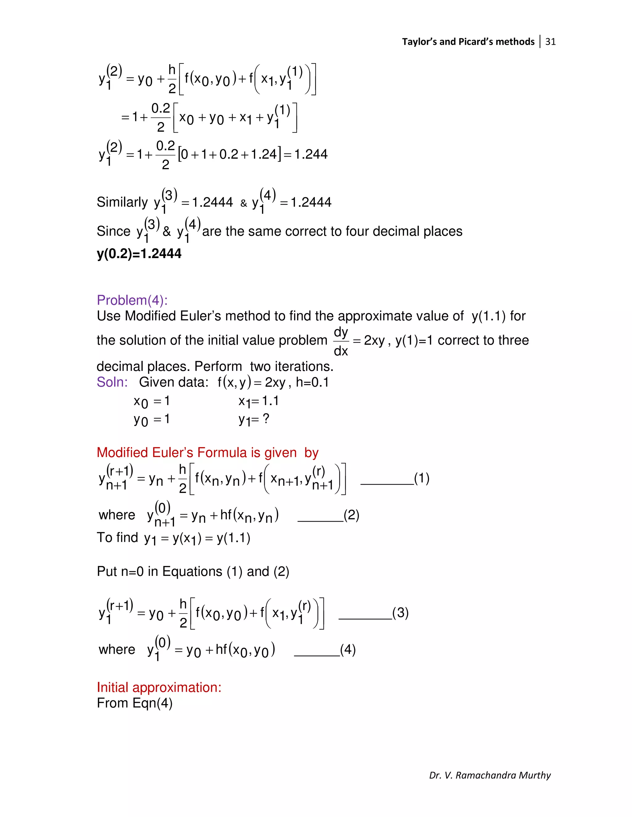 Taylor’s and Picard’s methods 31
Dr. V. Ramachandra Murthy
( ) ( )
( ) [ ] 244.124.12.010
2
0.2
1
2
1
y
(1)
1
y1x0y0x
2
0.2
1
(1)
1
y,1xf0y,0xf
2
h
0y
2
1
y
=++++=



 ++++=









++=
Similarly
( ) 2444.1
3
1
y = &
( ) 2444.1
4
1
y =
Since
( ) ( )4
1
y&
3
1
y are the same correct to four decimal places
y(0.2)=1.2444
Problem(4):
Use Modified Euler’s method to find the approximate value of y(1.1) for
the solution of the initial value problem 2xy
dx
dy
= , y(1)=1 correct to three
decimal places. Perform two iterations.
Soln: Given data: ( ) 2xyyx,f = , h=0.1
10x = 1.11x =
10y = ?1y =
Modified Euler’s Formula is given by
( ) ( )
( ) ( ) ______(2)ny,nxhfny0
1n
ywhere
1)_______(
(r)
1n
y,1nxfny,nxf
2
h
ny
1r
1n
y
+=
+










++++=
+
+
To find y(1.1))1y(x1y ==
Put n=0 in Equations (1) and (2)
( ) ( )
( ) ( ) ______(4)0y,0xhf0y0
1
ywhere
3)_______(
(r)
1
y,1xf0y,0xf
2
h
0y
1r
1
y
+=









++=
+
Initial approximation:
From Eqn(4)
 