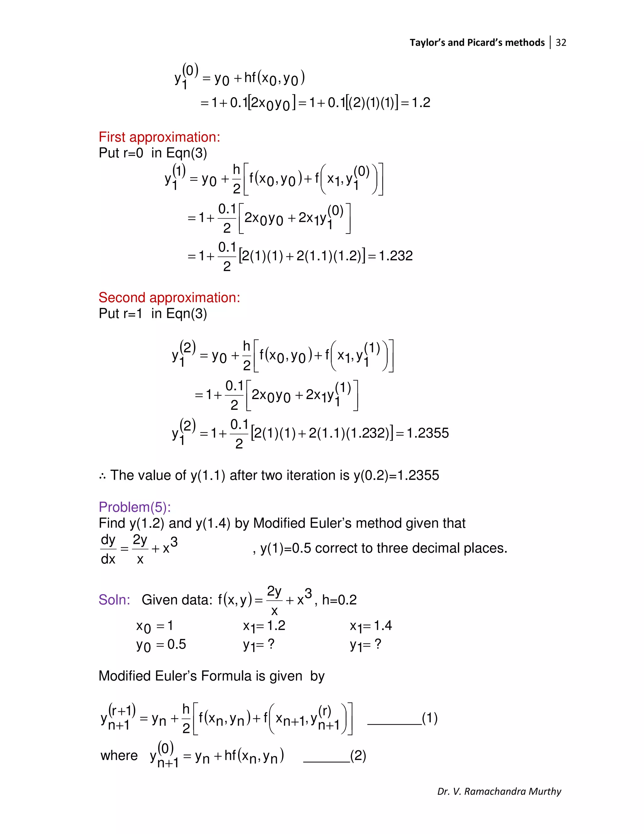 Taylor’s and Picard’s methods 32
Dr. V. Ramachandra Murthy
( ) ( )
[ ] [ ] 1.2)1)(1)(2(0.110y02x0.11
0y,0xhf0y
0
1
y
=+=+=
+=
First approximation:
Put r=0 in Eqn(3)
( ) ( )
[ ] 1.232)2(1.1)(1.22(1)(1)
2
0.1
1
(0)
1
y12x0y02x
2
0.1
1
(0)
1
y,1xf0y,0xf
2
h
0y
1
1
y
=++=



 ++=









++=
Second approximation:
Put r=1 in Eqn(3)
( ) ( )
( ) [ ] 1.235532)2(1.1)(1.22(1)(1)
2
0.1
1
2
1
y
(1)
1
y12x0y02x
2
0.1
1
(1)
1
y,1xf0y,0xf
2
h
0y
2
1
y
=++=



 ++=









++=
∴ The value of y(1.1) after two iteration is y(0.2)=1.2355
Problem(5):
Find y(1.2) and y(1.4) by Modified Euler’s method given that
3x
x
2y
dx
dy
+= , y(1)=0.5 correct to three decimal places.
Soln: Given data: ( ) 3x
x
2y
yx,f += , h=0.2
10x = 1.21x = 1.41x =
0.50y = ?1y = ?1y =
Modified Euler’s Formula is given by
( ) ( )
( ) ( ) ______(2)ny,nxhfny0
1n
ywhere
1)_______(
(r)
1n
y,1nxfny,nxf
2
h
ny
1r
1n
y
+=
+










++++=
+
+
 
