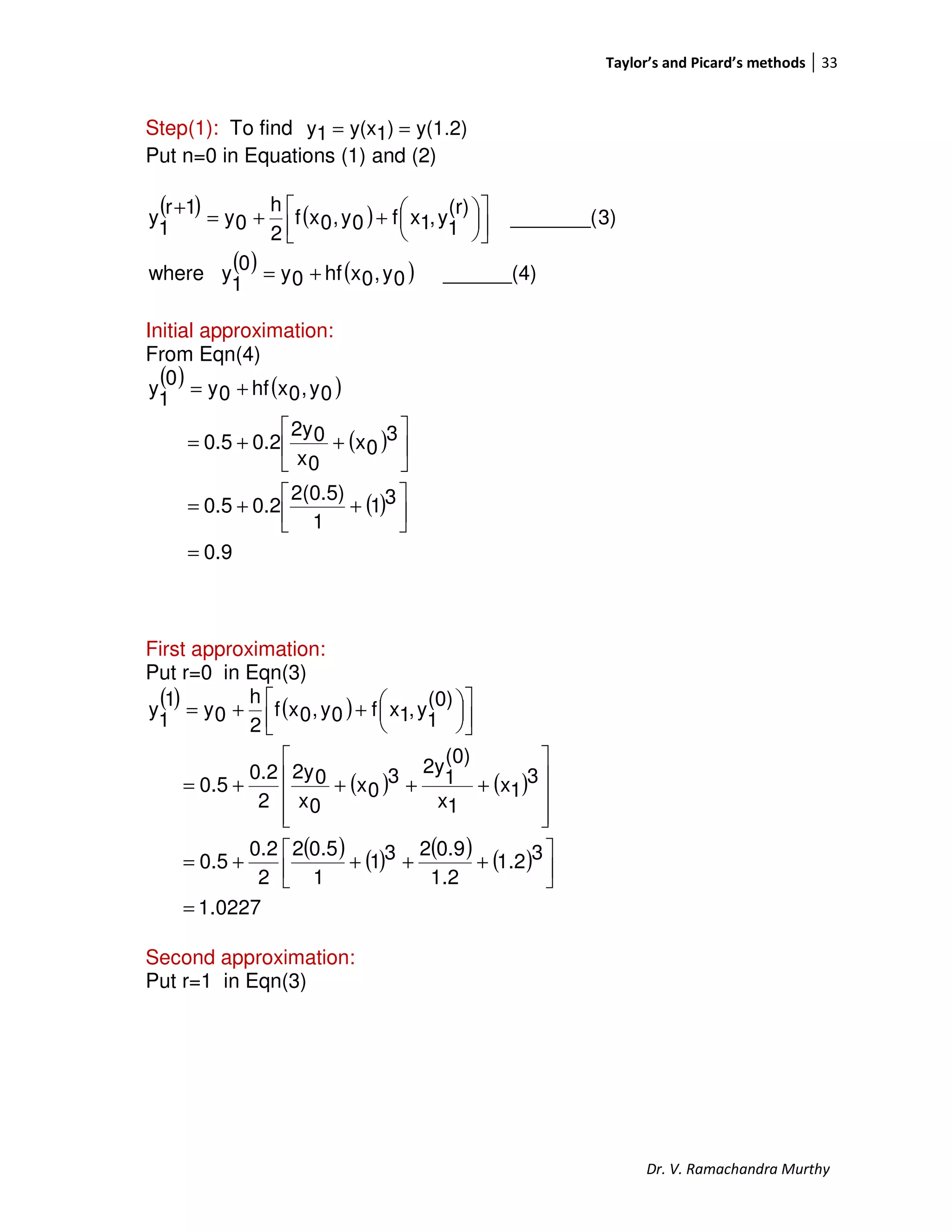 Taylor’s and Picard’s methods 33
Dr. V. Ramachandra Murthy
Step(1): To find y(1.2))1y(x1y ==
Put n=0 in Equations (1) and (2)
( ) ( )
( ) ( ) ______(4)0y,0xhf0y0
1
ywhere
3)_______(
(r)
1
y,1xf0y,0xf
2
h
0y
1r
1
y
+=









++=
+
Initial approximation:
From Eqn(4)
( ) ( )
( )
( )
0.9
31
1
2(0.5)
0.20.5
3
0x
0x
02y
0.20.5
0y,0xhf0y
0
1
y
=




++=






++=
+=
First approximation:
Put r=0 in Eqn(3)
( ) ( )
( ) ( )
( ) ( ) ( ) ( )
0227.1
31.2
1.2
0.9231
1
0.52
2
0.2
0.5
3
1x
1x
(0)
1
2y3
0x
0x
02y
2
0.2
0.5
(0)
1
y,1xf0y,0xf
2
h
0y
1
1
y
=




++++=










++++=









++=
Second approximation:
Put r=1 in Eqn(3)
 