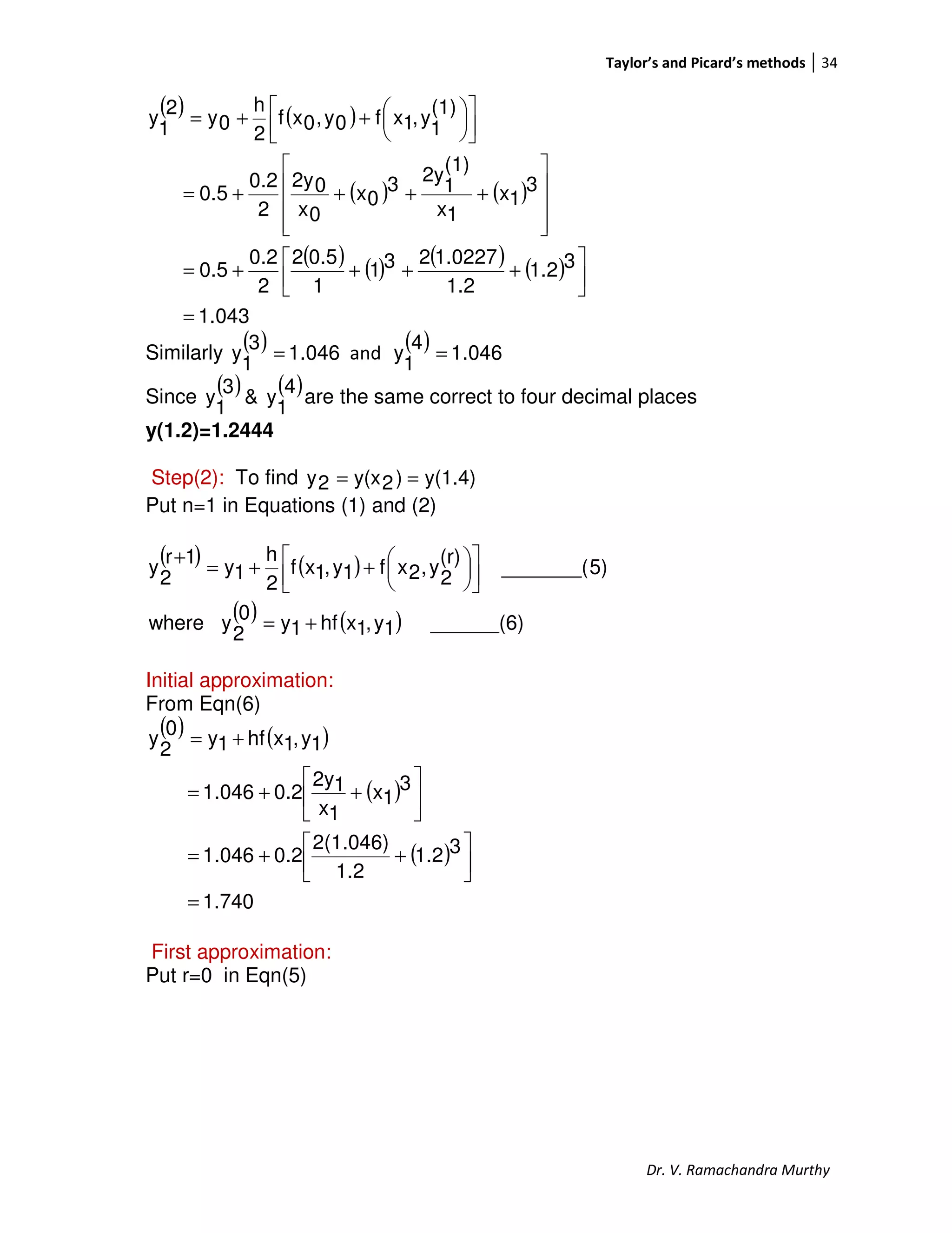 Taylor’s and Picard’s methods 34
Dr. V. Ramachandra Murthy
( ) ( )
( ) ( )
( ) ( ) ( ) ( )
043.1
31.2
1.2
1.0227231
1
0.52
2
0.2
0.5
3
1x
1x
(1)
1
2y3
0x
0x
02y
2
0.2
0.5
(1)
1
y,1xf0y,0xf
2
h
0y
2
1
y
=




++++=










++++=









++=
Similarly
( ) 046.1
3
1
y = and
( ) 046.1
4
1
y =
Since
( ) ( )4
1
y&
3
1
y are the same correct to four decimal places
y(1.2)=1.2444
Step(2): To find y(1.4))2y(x2y ==
Put n=1 in Equations (1) and (2)
( ) ( )
( ) ( ) ______(6)1y,1xhf1y0
2
ywhere
5)_______(
(r)
2
y,2xf1y,1xf
2
h
1y
1r
2
y
+=









++=
+
Initial approximation:
From Eqn(6)
( ) ( )
( )
( )
1.740
31.2
1.2
2(1.046)
0.2046.1
3
1x
1x
12y
0.2046.1
1y,1xhf1y
0
2
y
=




++=






++=
+=
First approximation:
Put r=0 in Eqn(5)
 