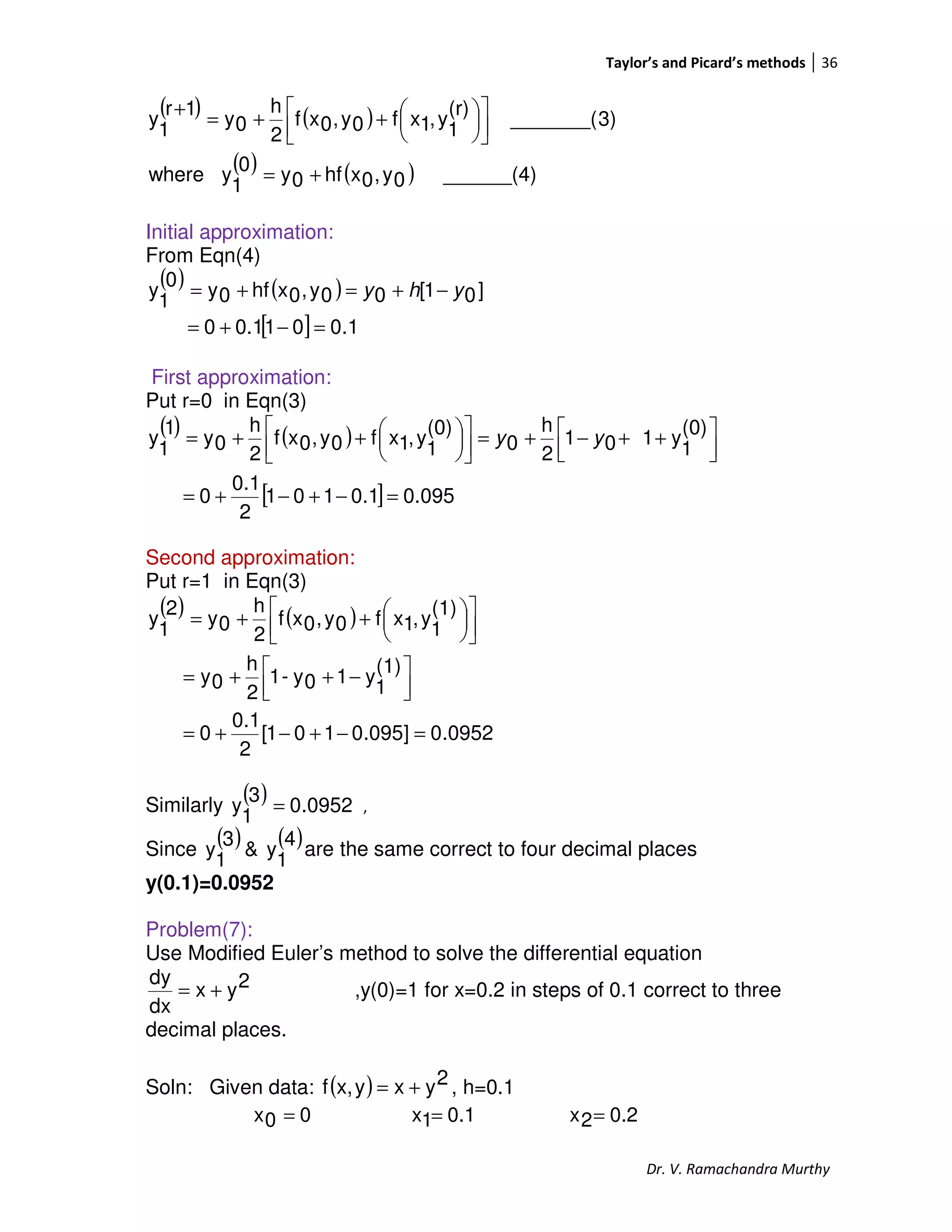 Taylor’s and Picard’s methods 36
Dr. V. Ramachandra Murthy
( ) ( )
( ) ( ) ______(4)0y,0xhf0y0
1
ywhere
3)_______(
(r)
1
y,1xf0y,0xf
2
h
0y
1r
1
y
+=









++=
+
Initial approximation:
From Eqn(4)
( ) ( )
[ ] 1.0010.10
]01[00y,0xhf0y
0
1
y
=−+=
−+=+= yhy
First approximation:
Put r=0 in Eqn(3)
( ) ( )
[ ] 095.01.0101
2
0.1
0
(0)
1
y101
2
h
0
(0)
1
y,1xf0y,0xf
2
h
0y
1
1
y
=−+−+=



 ++−+=








++= yy
Second approximation:
Put r=1 in Eqn(3)
( ) ( )
0952.0]095.0101[
2
0.1
0
(1)
1
y10y-1
2
h
0y
(1)
1
y,1xf0y,0xf
2
h
0y
2
1
y
=−+−+=



 −++=









++=
Similarly
( ) 0952.0
3
1
y = ,
Since
( ) ( )4
1
y&
3
1
y are the same correct to four decimal places
y(0.1)=0.0952
Problem(7):
Use Modified Euler’s method to solve the differential equation
2yx
dx
dy
+= ,y(0)=1 for x=0.2 in steps of 0.1 correct to three
decimal places.
Soln: Given data: ( ) 2yxyx,f += , h=0.1
00x = 0.11x = 0.22x =
 