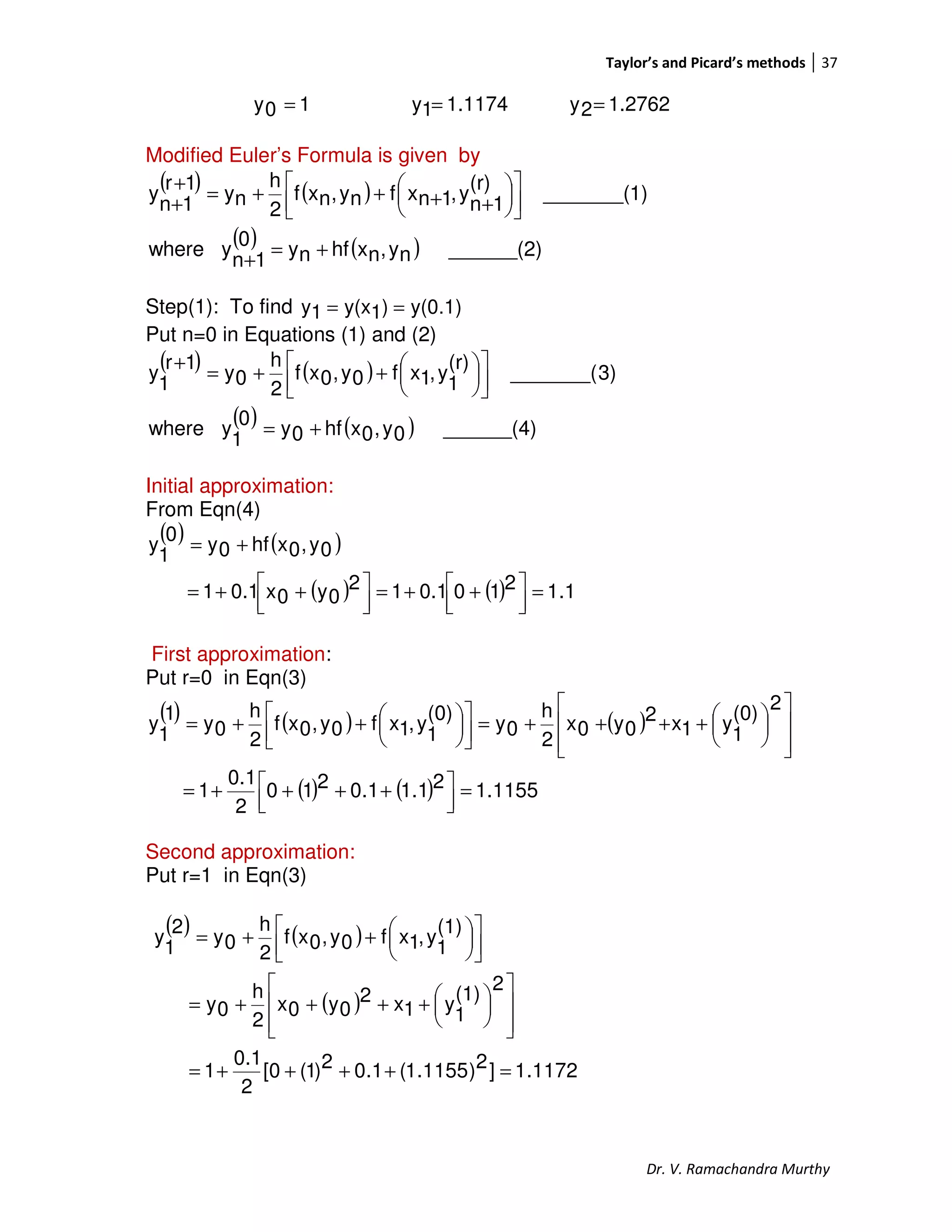 Taylor’s and Picard’s methods 37
Dr. V. Ramachandra Murthy
10y = 1.11741y = 1.27622y =
Modified Euler’s Formula is given by
( ) ( )
( ) ( ) ______(2)ny,nxhfny0
1n
ywhere
1)_______(
(r)
1n
y,1nxfny,nxf
2
h
ny
1r
1n
y
+=
+










++++=
+
+
Step(1): To find y(0.1))1y(x1y ==
Put n=0 in Equations (1) and (2)
( ) ( )
( ) ( ) ______(4)0y,0xhf0y0
1
ywhere
3)_______(
(r)
1
y,1xf0y,0xf
2
h
0y
1r
1
y
+=









++=
+
Initial approximation:
From Eqn(4)
( ) ( )
( ) ( ) 1.12100.112
0y0x0.11
0y,0xhf0y
0
1
y
=



 ++=



 ++=
+=
First approximation:
Put r=0 in Eqn(3)
( ) ( ) ( )
( ) ( ) 1155.121.11.0210
2
0.1
1
2
(0)
1
y1x2
0y0x
2
h
0y
(0)
1
y,1xf0y,0xf
2
h
0y
1
1
y
=



 ++++=













++++=








++=
Second approximation:
Put r=1 in Eqn(3)
( ) ( )
( )
1172.1]2)1155.1(1.02)1(0[
2
0.1
1
2
(1)
1
y1x2
0y0x
2
h
0y
(1)
1
y,1xf0y,0xf
2
h
0y
2
1
y
=++++=













++++=









++=
 