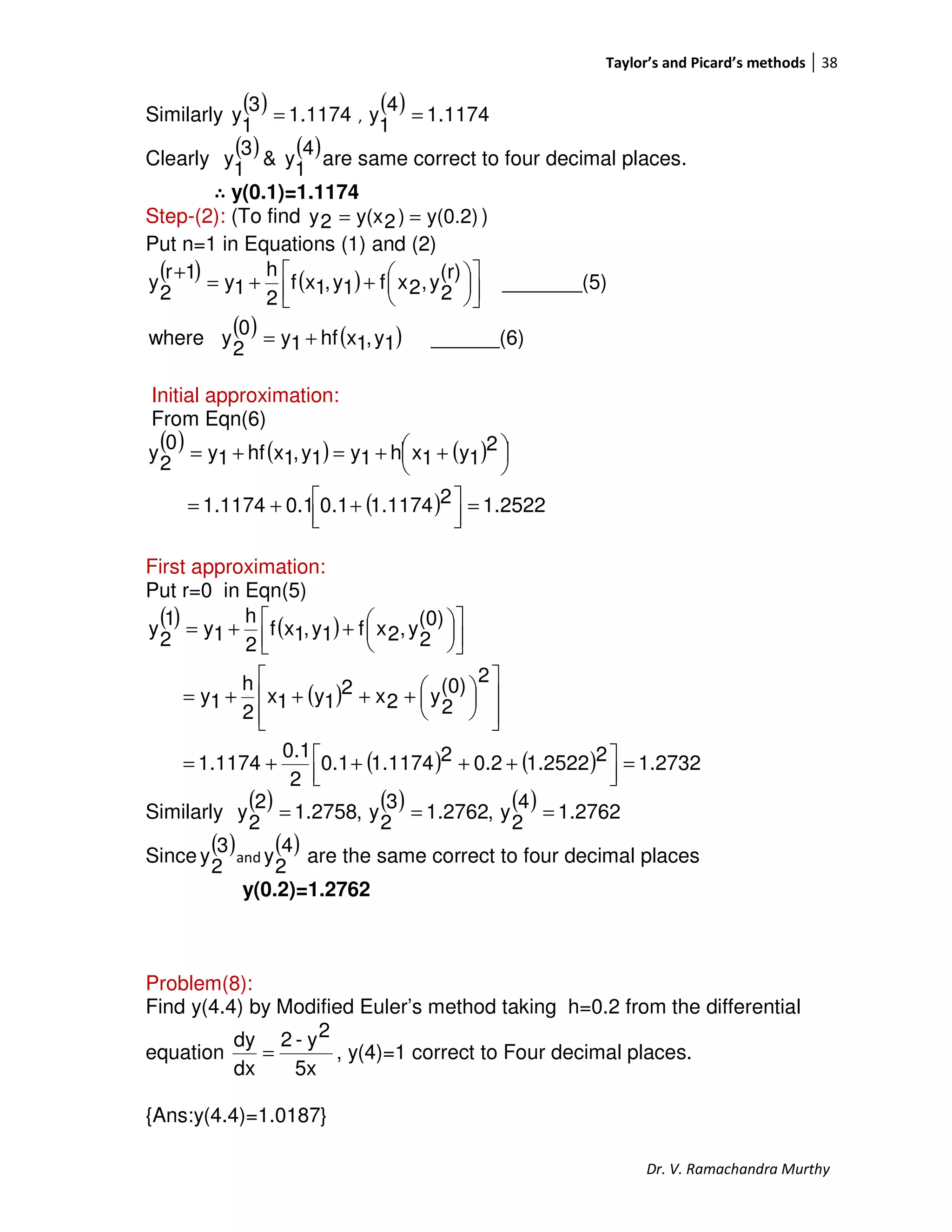 Taylor’s and Picard’s methods 38
Dr. V. Ramachandra Murthy
Similarly
( ) 1174.1
3
1
y = ,
( ) 1174.1
4
1
y =
Clearly
( ) ( )4
1
y&
3
1
y are same correct to four decimal places.
∴∴∴∴ y(0.1)=1.1174
Step-(2): (To find y(0.2))2y(x2y == )
Put n=1 in Equations (1) and (2)
( ) ( )
( ) ( ) ______(6)1y,1xhf1y0
2
ywhere
_______(5)
(r)
2
y,2xf1y,1xf
2
h
1y
1r
2
y
+=









++=
+
Initial approximation:
From Eqn(6)
( ) ( ) ( )
( ) 2522.121.11741.00.11.1174
2
1y1xh1y1y,1xhf1y
0
2
y
=



 ++=




 ++=+=
First approximation:
Put r=0 in Eqn(5)
( ) ( )
( )
( ) ( ) 1.273221.25220.221.11740.1
2
0.1
1.1174
2
(0)
2
y2x2
1y1x
2
h
1y
(0)
2
y,2xf1y,1xf
2
h
1y
1
2
y
=



 ++++=













++++=









++=
Similarly
( ) ( ) ( ) 2762.1
4
2
y,2762.1
3
2
y,2758.1
2
2
y ===
Since
( )3
2
y and
( )4
2
y are the same correct to four decimal places
y(0.2)=1.2762
Problem(8):
Find y(4.4) by Modified Euler’s method taking h=0.2 from the differential
equation
5x
2y-2
dx
dy
= , y(4)=1 correct to Four decimal places.
{Ans:y(4.4)=1.0187}
 