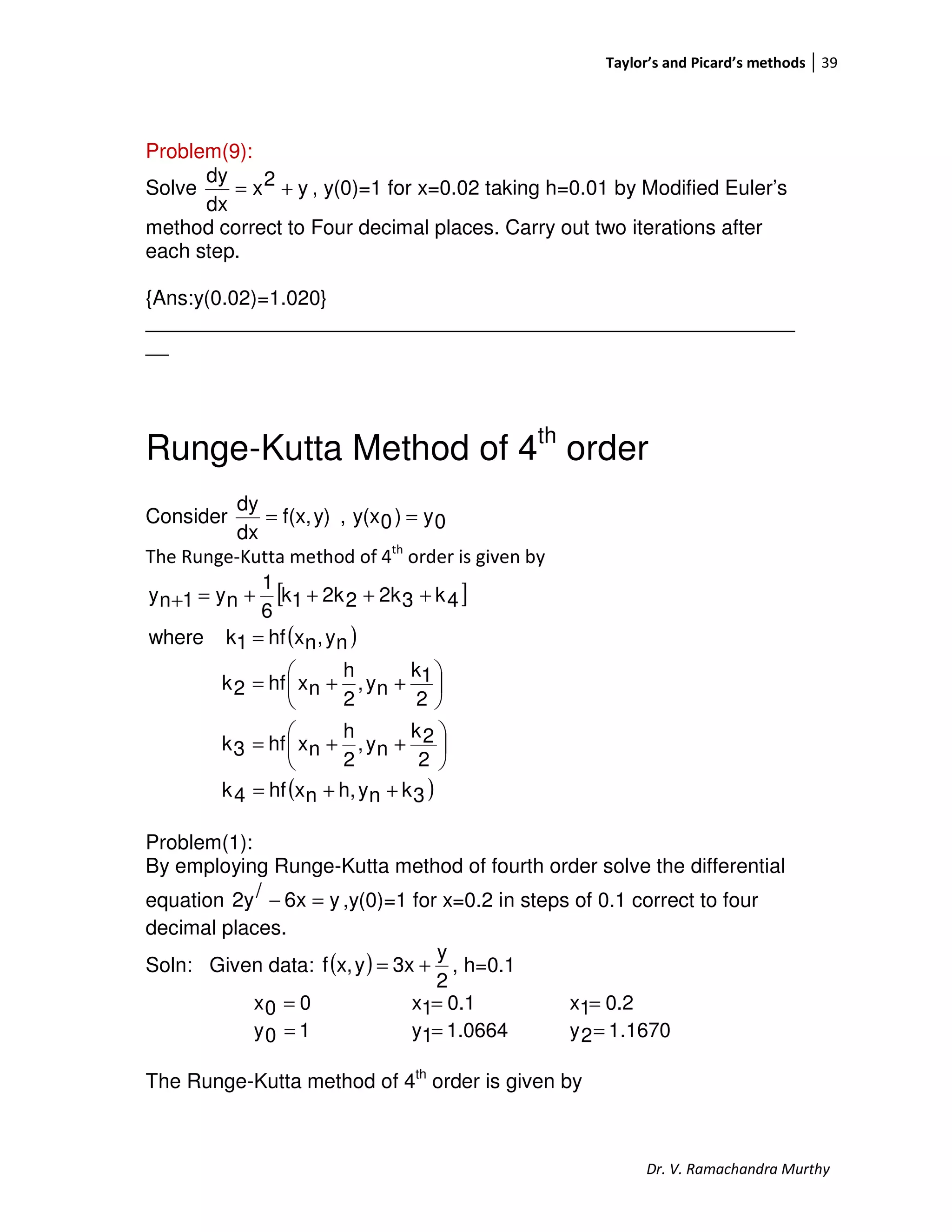Taylor’s and Picard’s methods 39
Dr. V. Ramachandra Murthy
Problem(9):
Solve y2x
dx
dy
+= , y(0)=1 for x=0.02 taking h=0.01 by Modified Euler’s
method correct to Four decimal places. Carry out two iterations after
each step.
{Ans:y(0.02)=1.020}
_________________________________________________________
__
Runge-Kutta Method of 4th
order
Consider 0y)0y(x,y)f(x,
dx
dy
==
The Runge-Kutta method of 4th
order is given by
[ ]
( )
( )3knyh,nxhf4k
2
2k
ny,
2
h
nxhf3k
2
1k
ny,
2
h
nxhf2k
ny,nxhf1kwhere
4k32k22k1k
6
1
ny1ny
++=






++=






++=
=
++++=+
Problem(1):
By employing Runge-Kutta method of fourth order solve the differential
equation y6x/2y =− ,y(0)=1 for x=0.2 in steps of 0.1 correct to four
decimal places.
Soln: Given data: ( )
2
y
3xyx,f += , h=0.1
00x = 0.11x = 0.21x =
10y = 1.06641y = 1670.12y =
The Runge-Kutta method of 4th
order is given by
 