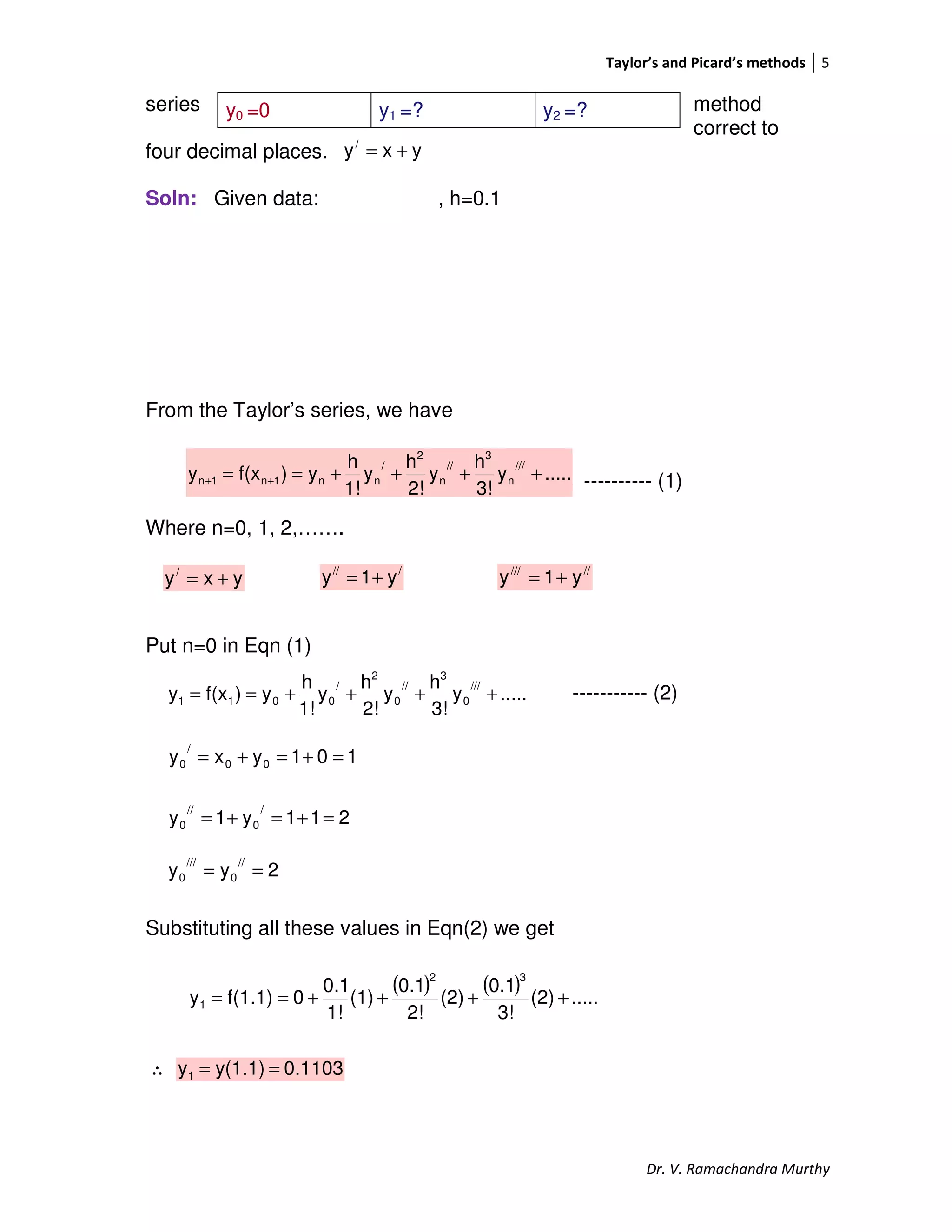 Taylor’s and Picard’s methods 5
Dr. V. Ramachandra Murthy
series method
correct to
four decimal places.
Soln: Given data: , h=0.1
From the Taylor’s series, we have
---------- (1)
Where n=0, 1, 2,…….
Put n=0 in Eqn (1)
----------- (2)
Substituting all these values in Eqn(2) we get
∴
y0 =0 y1 =? y2 =?
yxy/
+=
.....y
3!
h
y
2!
h
y
1!
h
y)f(xy
///
n
3
//
n
2
/
nn1n1n ++++== ++
yxy/
+=
///
y1y += /////
y1y +=
.....y
3!
h
y
2!
h
y
1!
h
y)f(xy
///
0
3
//
0
2
/
0011 ++++==
101yxy 00
/
0 =+=+=
211y1y
/
0
//
0 =+=+=
2yy
//
0
///
0 ==
( ) ( ) .....(2)
3!
0.1
(2)
2!
0.1
(1)
1!
0.1
0f(1.1)y
32
1 ++++==
0.1103y(1.1)y1 ==
 