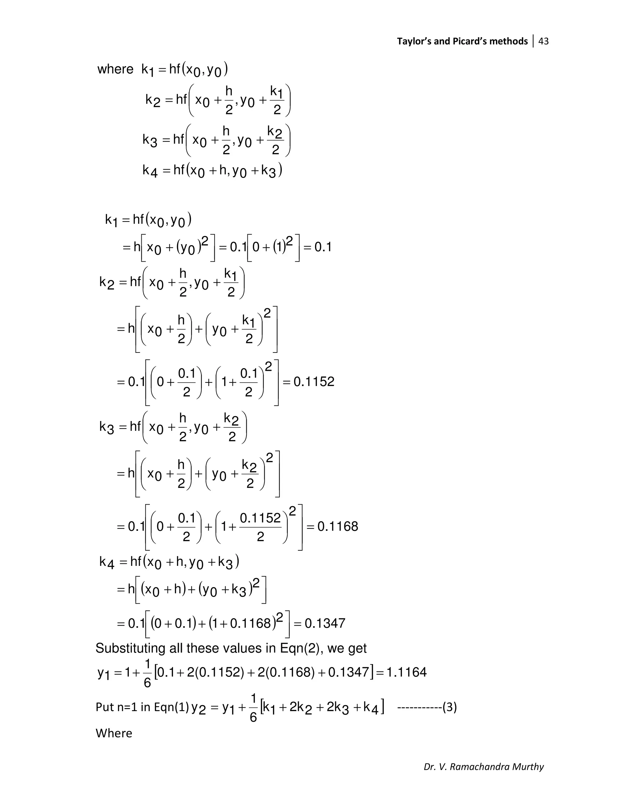Taylor’s and Picard’s methods 43
Dr. V. Ramachandra Murthy
( )
( )3k0yh,0xhf4k
2
2k
0y,
2
h
0xhf3k
2
1k
0y,
2
h
0xhf2k
0y,0xhf1kwhere
++=






++=






++=
=
( )
( ) ( ) 0.12100.12
0y0xh
0y,0xhf1k
=



 +=



 +=
=
0.1152
2
2
0.1
1
2
0.1
00.1
2
2
1k
0y
2
h
0xh
2
1k
0y,
2
h
0xhf2k
=














++





+=














++





+=






++=
0.1168
2
2
0.1152
1
2
0.1
00.1
2
2
2k
0y
2
h
0xh
2
2k
0y,
2
h
0xhf3k
=














++





+=














++





+=






++=
( )
( ) ( )
( ) ( ) 0.134720.116810.100.1
2
3k0yh0xh
3k0yh,0xhf4k
=



 +++=



 +++=
++=
Substituting all these values in Eqn(2), we get
[ ] 1.11640.13472(0.1168)2(0.1152)0.1
6
1
11y =++++=
Put n=1 in Eqn(1) [ ]4k32k22k1k
6
1
1y2y ++++= -----------(3)
Where
 