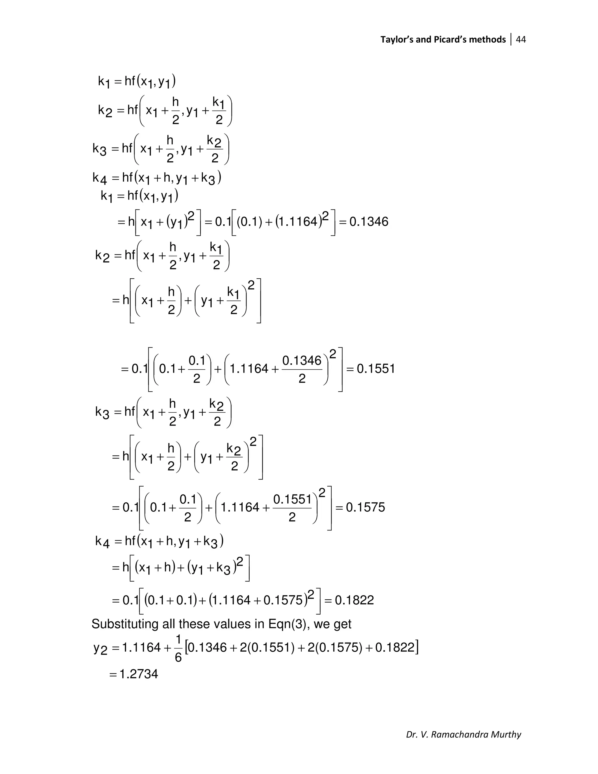 Taylor’s and Picard’s methods 44
Dr. V. Ramachandra Murthy
( )
( )3k1yh,1xhf4k
2
2k
1y,
2
h
1xhf3k
2
1k
1y,
2
h
1xhf2k
1y,1xhf1k
++=






++=






++=
=
( )
( ) ( ) 0.134621164.1(0.1)0.12
1y1xh
1y,1xhf1k
=



 +=



 +=
=














++





+=






++=
2
2
1k
1y
2
h
1xh
2
1k
1y,
2
h
1xhf2k
0.1551
2
2
0.1346
1.1164
2
0.1
0.10.1 =














++





+=
0.1575
2
2
0.1551
1.1164
2
0.1
0.10.1
2
2
2k
1y
2
h
1xh
2
2k
1y,
2
h
1xhf3k
=














++





+=














++





+=






++=
( )
( ) ( )
( ) ( ) 0.182220.15751.11640.10.10.1
2
3k1yh1xh
3k1yh,1xhf4k
=



 +++=



 +++=
++=
Substituting all these values in Eqn(3), we get
[ ]
27341.
0.18222(0.1575)2(0.1551)0.1346
6
1
1.11642y
=
++++=
 