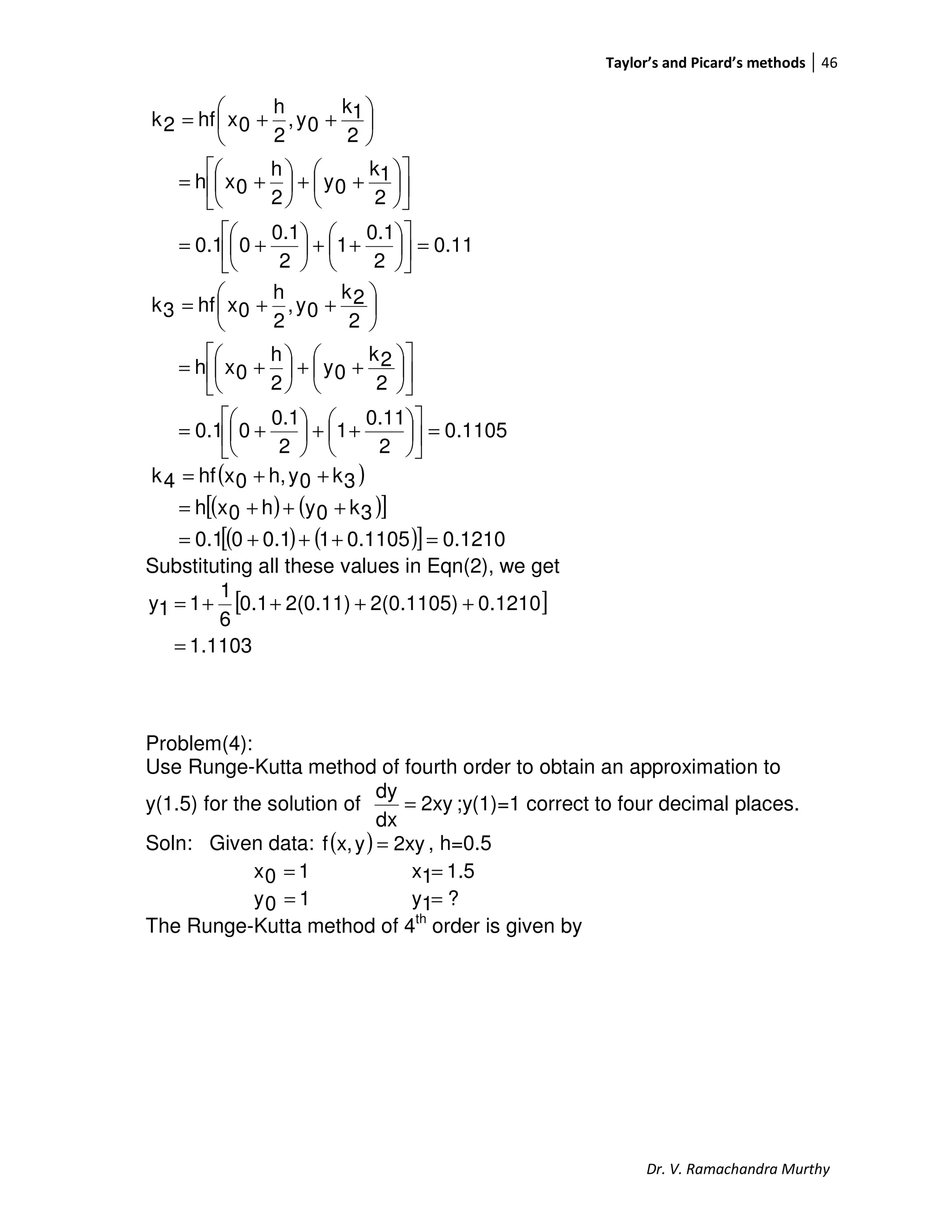 Taylor’s and Picard’s methods 46
Dr. V. Ramachandra Murthy
0.11
2
0.1
1
2
0.1
00.1
2
1k
0y
2
h
0xh
2
1k
0y,
2
h
0xhf2k
=











++





+=












++





+=






++=
1105.0
2
0.11
1
2
0.1
00.1
2
2k
0y
2
h
0xh
2
2k
0y,
2
h
0xhf3k
=











++





+=












++





+=






++=
( )
( ) ( )[ ]
( ) ( )[ ] 0.12100.110510.100.1
3k0yh0xh
3k0yh,0xhf4k
=+++=
+++=
++=
Substituting all these values in Eqn(2), we get
[ ]
11031.
0.12102(0.1105)2(0.11)0.1
6
1
11y
=
++++=
Problem(4):
Use Runge-Kutta method of fourth order to obtain an approximation to
y(1.5) for the solution of 2xy
dx
dy
= ;y(1)=1 correct to four decimal places.
Soln: Given data: ( ) 2xyyx,f = , h=0.5
10x = 1.51x =
10y = ?1y =
The Runge-Kutta method of 4th
order is given by
 