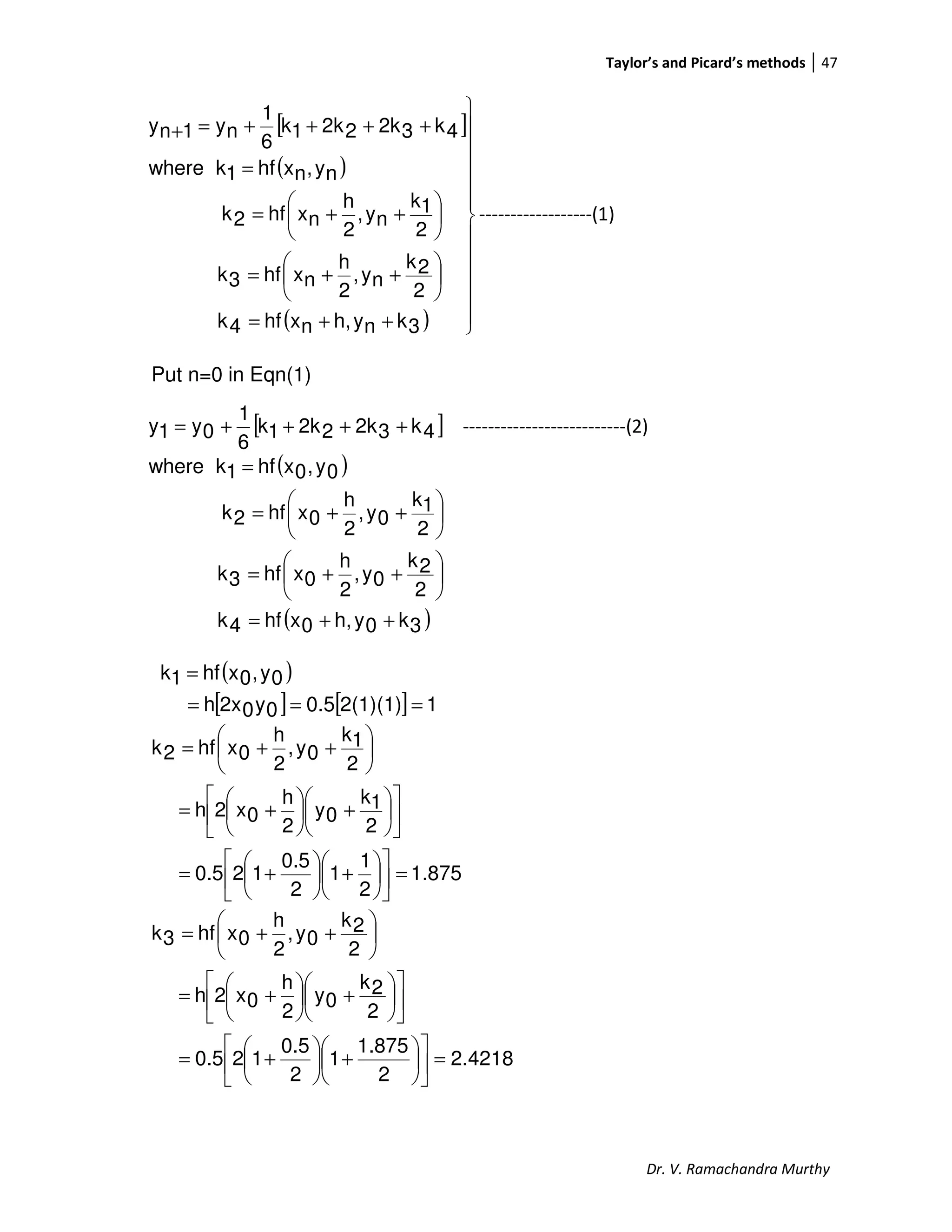 Taylor’s and Picard’s methods 47
Dr. V. Ramachandra Murthy
[ ]
( )
( ) 












++=






++=






++=
=
++++=+
3knyh,nxhf4k
2
2k
ny,
2
h
nxhf3k
2
1k
ny,
2
h
nxhf2k
ny,nxhf1kwhere
4k32k22k1k
6
1
ny1ny
------------------(1)
Put n=0 in Eqn(1)
[ ]4k32k22k1k
6
1
0y1y ++++= --------------------------(2)
( )
( )3k0yh,0xhf4k
2
2k
0y,
2
h
0xhf3k
2
1k
0y,
2
h
0xhf2k
0y,0xhf1kwhere
++=






++=






++=
=
( )
[ ] [ ] 12(1)(1)0.50y02xh
0y,0xhf1k
===
=
1.875
2
1
1
2
0.5
120.5
2
1k
0y
2
h
0x2h
2
1k
0y,
2
h
0xhf2k
=











+





+=












+





+=






++=
4218.2
2
1.875
1
2
0.5
120.5
2
2k
0y
2
h
0x2h
2
2k
0y,
2
h
0xhf3k
=











+





+=












+





+=






++=
 