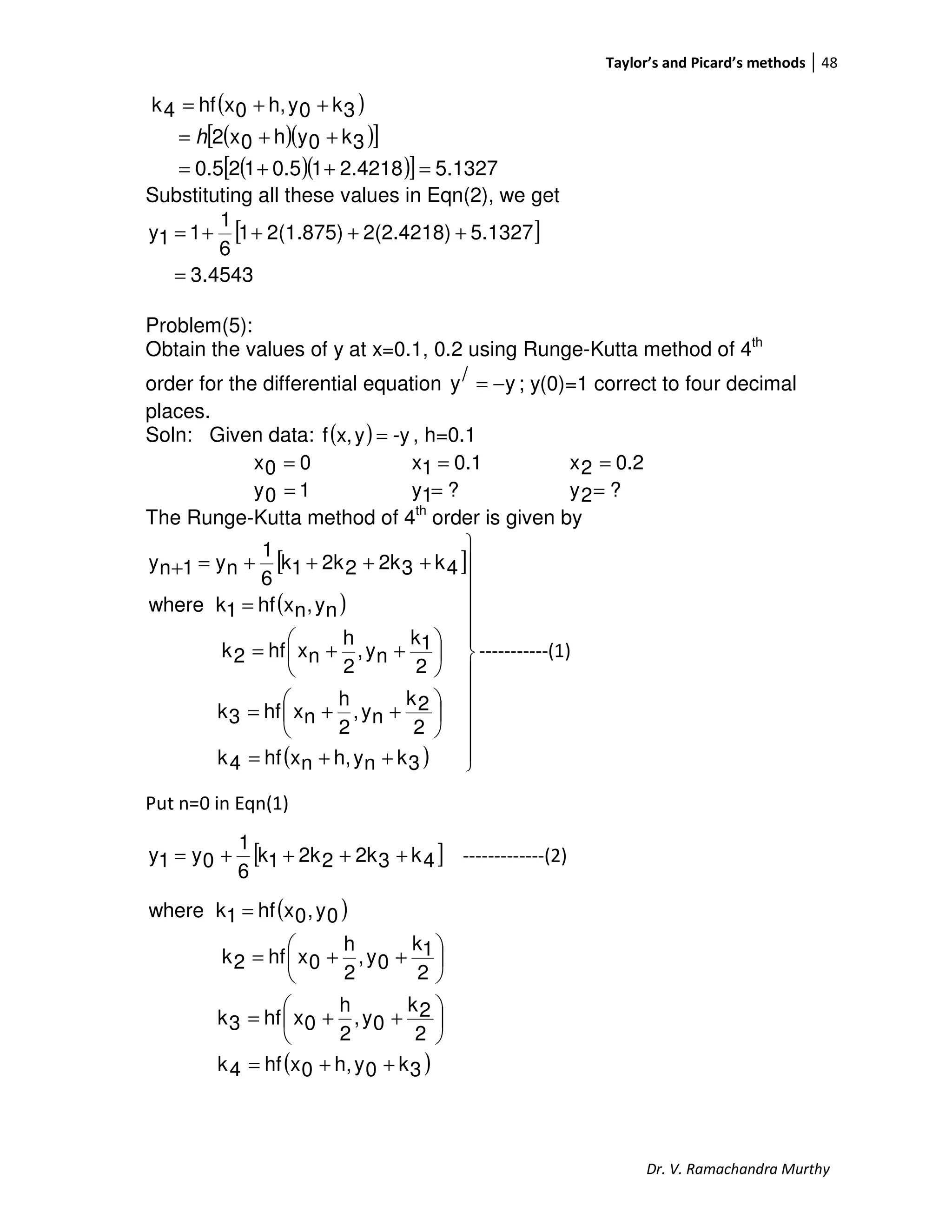 Taylor’s and Picard’s methods 48
Dr. V. Ramachandra Murthy
( )
( )( )[ ]
( )( )[ ] 5.13272.421810.5120.5
3k0yh0x2
3k0yh,0xhf4k
=++=
++=
++=
h
Substituting all these values in Eqn(2), we get
[ ]
4543.3
5.13272(2.4218)2(1.875)1
6
1
11y
=
++++=
Problem(5):
Obtain the values of y at x=0.1, 0.2 using Runge-Kutta method of 4th
order for the differential equation y/y −= ; y(0)=1 correct to four decimal
places.
Soln: Given data: ( ) -yyx,f = , h=0.1
00x = 0.11x = 0.22x =
10y = ?1y = ?2y =
The Runge-Kutta method of 4th
order is given by
[ ]
( )
( ) 












++=






++=






++=
=
++++=+
3knyh,nxhf4k
2
2k
ny,
2
h
nxhf3k
2
1k
ny,
2
h
nxhf2k
ny,nxhf1kwhere
4k32k22k1k
6
1
ny1ny
-----------(1)
Put n=0 in Eqn(1)
[ ]4k32k22k1k
6
1
0y1y ++++= -------------(2)
( )
( )3k0yh,0xhf4k
2
2k
0y,
2
h
0xhf3k
2
1k
0y,
2
h
0xhf2k
0y,0xhf1kwhere
++=






++=






++=
=
 