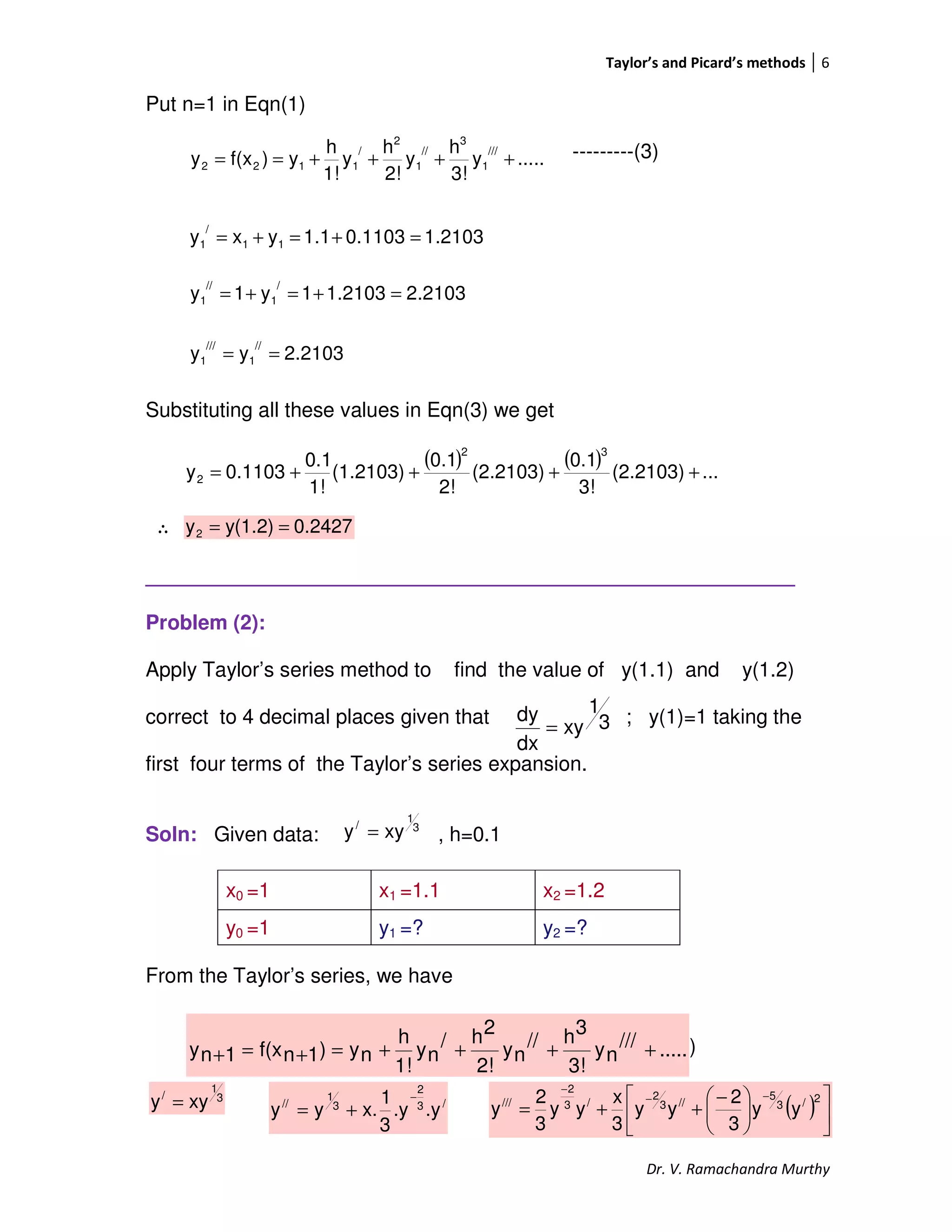 Taylor’s and Picard’s methods 6
Dr. V. Ramachandra Murthy
Put n=1 in Eqn(1)
---------(3)
Substituting all these values in Eqn(3) we get
∴
_________________________________________________________
Problem (2):
Apply Taylor’s series method to find the value of y(1.1) and y(1.2)
correct to 4 decimal places given that ; y(1)=1 taking the
first four terms of the Taylor’s series expansion.
Soln: Given data: , h=0.1
From the Taylor’s series, we have
------------(1)
x0 =1 x1 =1.1 x2 =1.2
y0 =1 y1 =? y2 =?
.....y
3!
h
y
2!
h
y
1!
h
y)f(xy
///
1
3
//
1
2
/
1122 ++++==
1.21030.11031.1yxy 11
/
1 =+=+=
2.21031.21031y1y
/
1
//
1 =+=+=
2.2103yy
//
1
///
1 ==
( ) ( ) ...(2.2103)
3!
0.1
(2.2103)
2!
0.1
(1.2103)
1!
0.1
0.1103y
32
2 ++++=
0.2427y(1.2)y2 ==
3
1
/
xyy =
.....///
ny
3!
3h//
ny
2!
2h/
ny
1!
h
ny)1nf(x1ny ++++=+=+
3
1
xy
dx
dy
=
3
1
/
xyy = /3
2
3
1
//
.y.y
3
1
x.yy
−
+= ( ) 










 −
++=
−−
−
2/3
5
//3
2
/3
2
///
yy
3
2
yy
3
x
yy
3
2
y
 