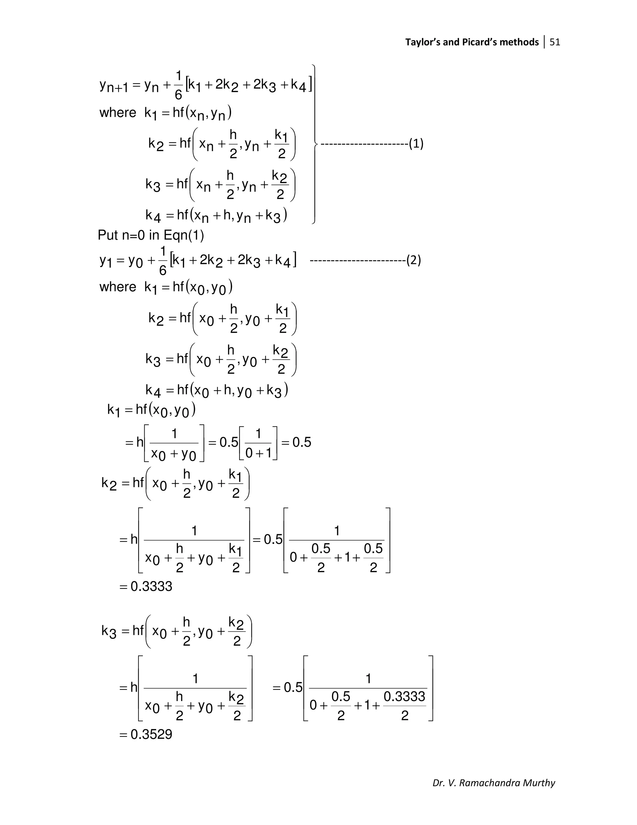 Taylor’s and Picard’s methods 51
Dr. V. Ramachandra Murthy
[ ]
( )
( ) 












++=






++=






++=
=
++++=+
3knyh,nxhf4k
2
2k
ny,
2
h
nxhf3k
2
1k
ny,
2
h
nxhf2k
ny,nxhf1kwhere
4k32k22k1k
6
1
ny1ny
---------------------(1)
Put n=0 in Eqn(1)
[ ]4k32k22k1k
6
1
0y1y ++++= -----------------------(2)
( )
( )3k0yh,0xhf4k
2
2k
0y,
2
h
0xhf3k
2
1k
0y,
2
h
0xhf2k
0y,0xhf1kwhere
++=






++=






++=
=
( )
0.5
10
1
0.5
0y0x
1
h
0y,0xhf1k
=



+
=





+
=
=
3333.0
2
0.5
1
2
5.0
0
1
0.5
2
1k
0y
2
h
0x
1
h
2
1k
0y,
2
h
0xhf2k
=










+++
=










+++
=






++=
3529.0
2
0.3333
1
2
0.5
0
1
0.5
2
2k
0y
2
h
0x
1
h
2
2k
0y,
2
h
0xhf3k
=










+++
=










+++
=






++=
 