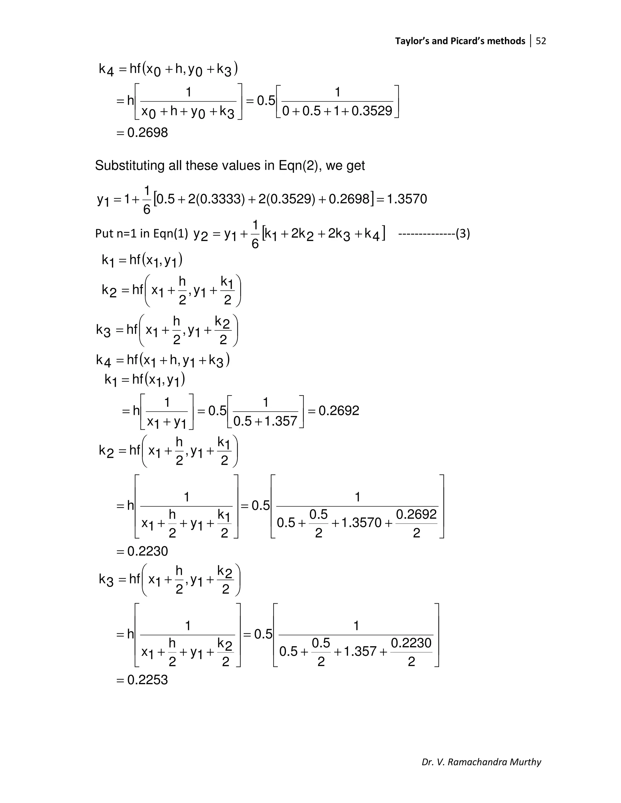 Taylor’s and Picard’s methods 52
Dr. V. Ramachandra Murthy
( )
0.2698
0.352910.50
1
0.5
3k0yh0x
1
h
3k0yh,0xhf4k
=




+++
=





+++
=
++=
Substituting all these values in Eqn(2), we get
[ ] 3570.10.26982(0.3529)2(0.3333)0.5
6
1
11y =++++=
Put n=1 in Eqn(1) [ ]4k32k22k1k
6
1
1y2y ++++= --------------(3)
( )
( )3k1yh,1xhf4k
2
2k
1y,
2
h
1xhf3k
2
1k
1y,
2
h
1xhf2k
1y,1xhf1k
++=






++=






++=
=
( )
0.2692
1.3570.5
1
0.5
1y1x
1
h
1y,1xhf1k
=



+
=





+
=
=
2230.0
2
0.2692
1.3570
2
5.0
0.5
1
0.5
2
1k
1y
2
h
1x
1
h
2
1k
1y,
2
h
1xhf2k
=










+++
=










+++
=






++=
2253.0
2
0.2230
1.357
2
0.5
0.5
1
0.5
2
2k
1y
2
h
1x
1
h
2
2k
1y,
2
h
1xhf3k
=










+++
=










+++
=






++=
 