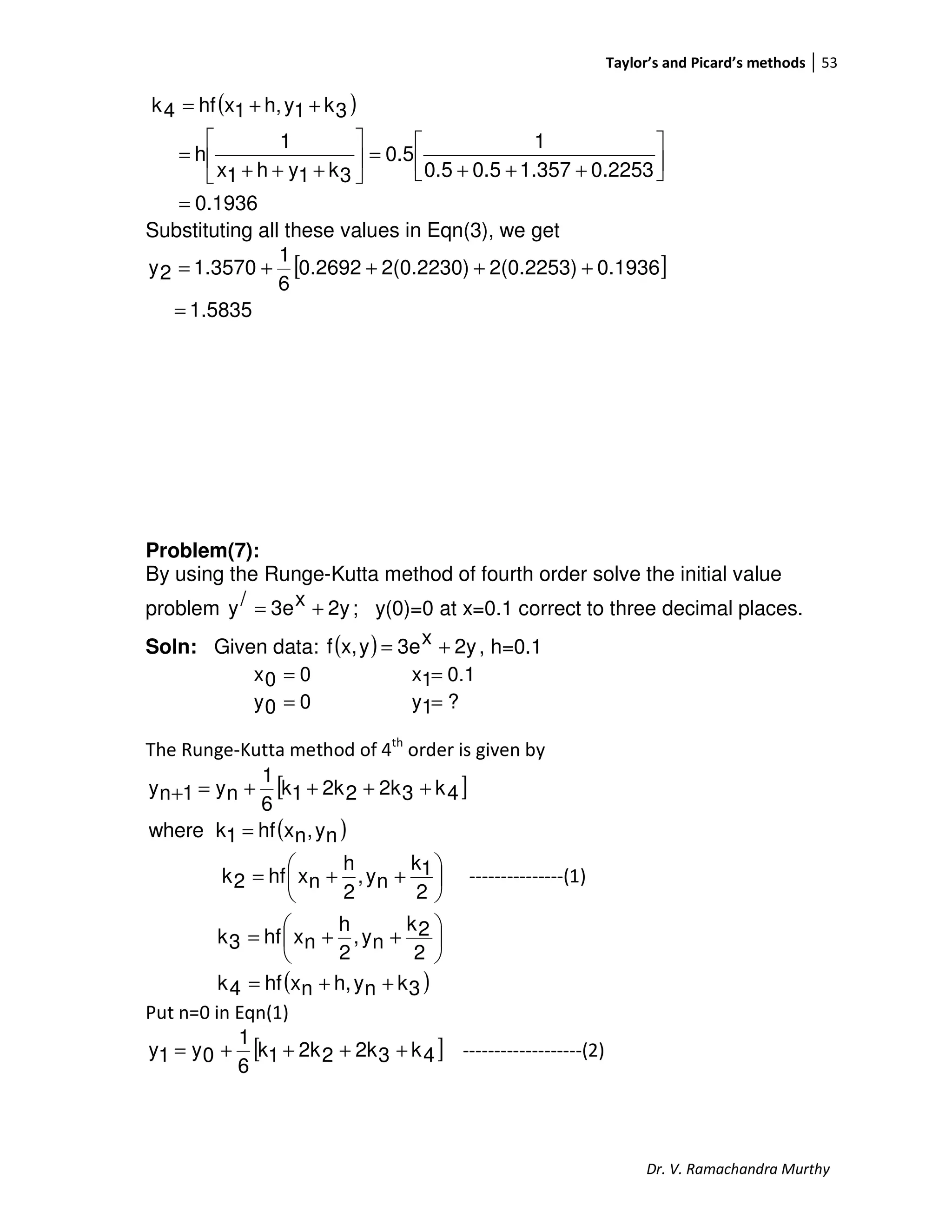 Taylor’s and Picard’s methods 53
Dr. V. Ramachandra Murthy
( )
0.1936
0.22531.3570.50.5
1
0.5
3k1yh1x
1
h
3k1yh,1xhf4k
=




+++
=





+++
=
++=
Substituting all these values in Eqn(3), we get
[ ]
5835.1
0.19362(0.2253)2(0.2230)0.2692
6
1
1.35702y
=
++++=
Problem(7):
By using the Runge-Kutta method of fourth order solve the initial value
problem 2yx3e/y += ; y(0)=0 at x=0.1 correct to three decimal places.
Soln: Given data: ( ) 2yx3eyx,f += , h=0.1
00x = 0.11x =
00y = ?1y =
The Runge-Kutta method of 4th
order is given by
[ ]
( )
( )3knyh,nxhf4k
2
2k
ny,
2
h
nxhf3k
2
1k
ny,
2
h
nxhf2k
ny,nxhf1kwhere
4k32k22k1k
6
1
ny1ny
++=






++=






++=
=
++++=+
---------------(1)
Put n=0 in Eqn(1)
[ ]4k32k22k1k
6
1
0y1y ++++= -------------------(2)
 