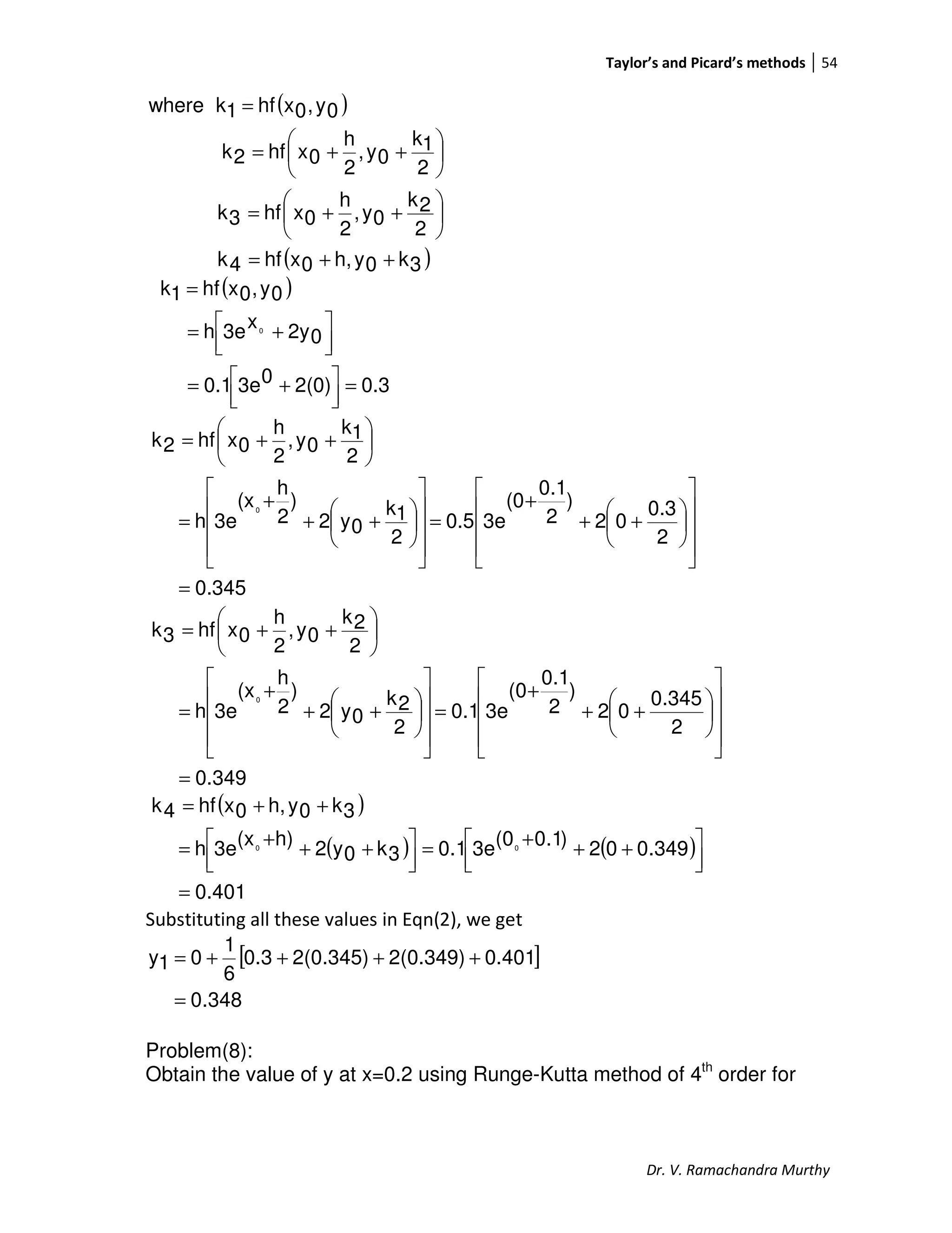 Taylor’s and Picard’s methods 54
Dr. V. Ramachandra Murthy
( )
( )3k0yh,0xhf4k
2
2k
0y,
2
h
0xhf3k
2
1k
0y,
2
h
0xhf2k
0y,0xhf1kwhere
++=






++=






++=
=
( )
0.32(0)03e0.1
02yx3eh
0y,0xhf1k
0
=



 +=



 +=
=
0.345
2
0.3
02
)
2
0.1
(0
3e0.5
2
1k
0y2
)
2
h
(x
3eh
2
1k
0y,
2
h
0xhf2k
0
=
















++
+
=
















++
+
=






++=
0.349
2
0.345
02
)
2
0.1
(0
3e0.1
2
2k
0y2
)
2
h
(x
3eh
2
2k
0y,
2
h
0xhf3k
0
=
















++
+
=
















++
+
=






++=
( )
( ) ( )
401.0
349.002)1.0(03e1.03k0y2h)(x3eh
3k0yh,0xhf4k
00
=



 +++=



 +++=
++=
Substituting all these values in Eqn(2), we get
[ ]
348.0
0.4012(0.349)2(0.345)0.3
6
1
01y
=
++++=
Problem(8):
Obtain the value of y at x=0.2 using Runge-Kutta method of 4th
order for
 