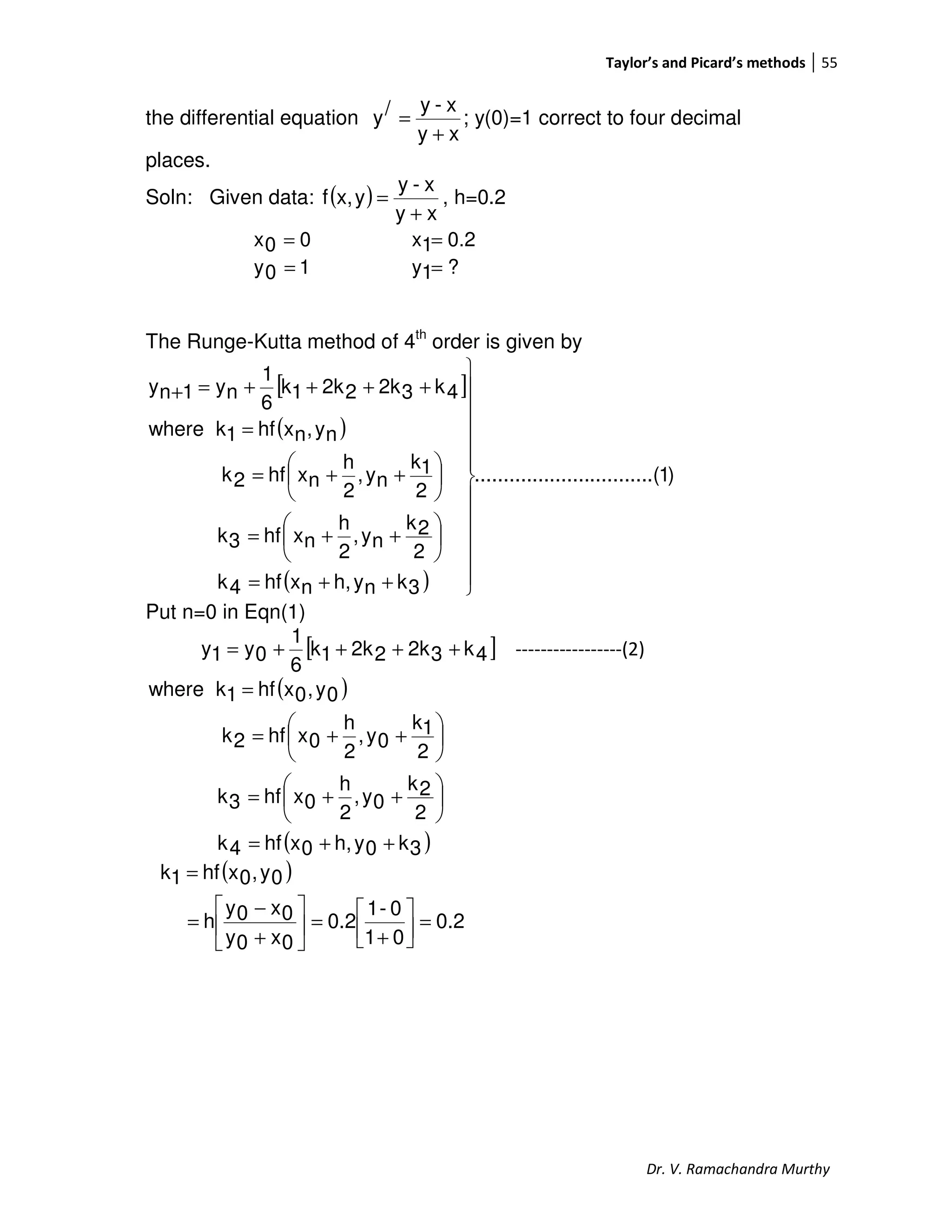 Taylor’s and Picard’s methods 55
Dr. V. Ramachandra Murthy
the differential equation
xy
x-y/y
+
= ; y(0)=1 correct to four decimal
places.
Soln: Given data: ( )
xy
x-y
yx,f
+
= , h=0.2
00x = 0.21x =
10y = ?1y =
The Runge-Kutta method of 4th
order is given by
[ ]
( )
( )
)1.(..............................
3knyh,nxhf4k
2
2k
ny,
2
h
nxhf3k
2
1k
ny,
2
h
nxhf2k
ny,nxhf1kwhere
4k32k22k1k
6
1
ny1ny













++=






++=






++=
=
++++=+
Put n=0 in Eqn(1)
[ ]4k32k22k1k
6
1
0y1y ++++= -----------------(2)
( )
( )3k0yh,0xhf4k
2
2k
0y,
2
h
0xhf3k
2
1k
0y,
2
h
0xhf2k
0y,0xhf1kwhere
++=






++=






++=
=
( )
0.2
01
0-1
0.2
0x0y
0x0y
h
0y,0xhf1k
=



+
=





+
−
=
=
 