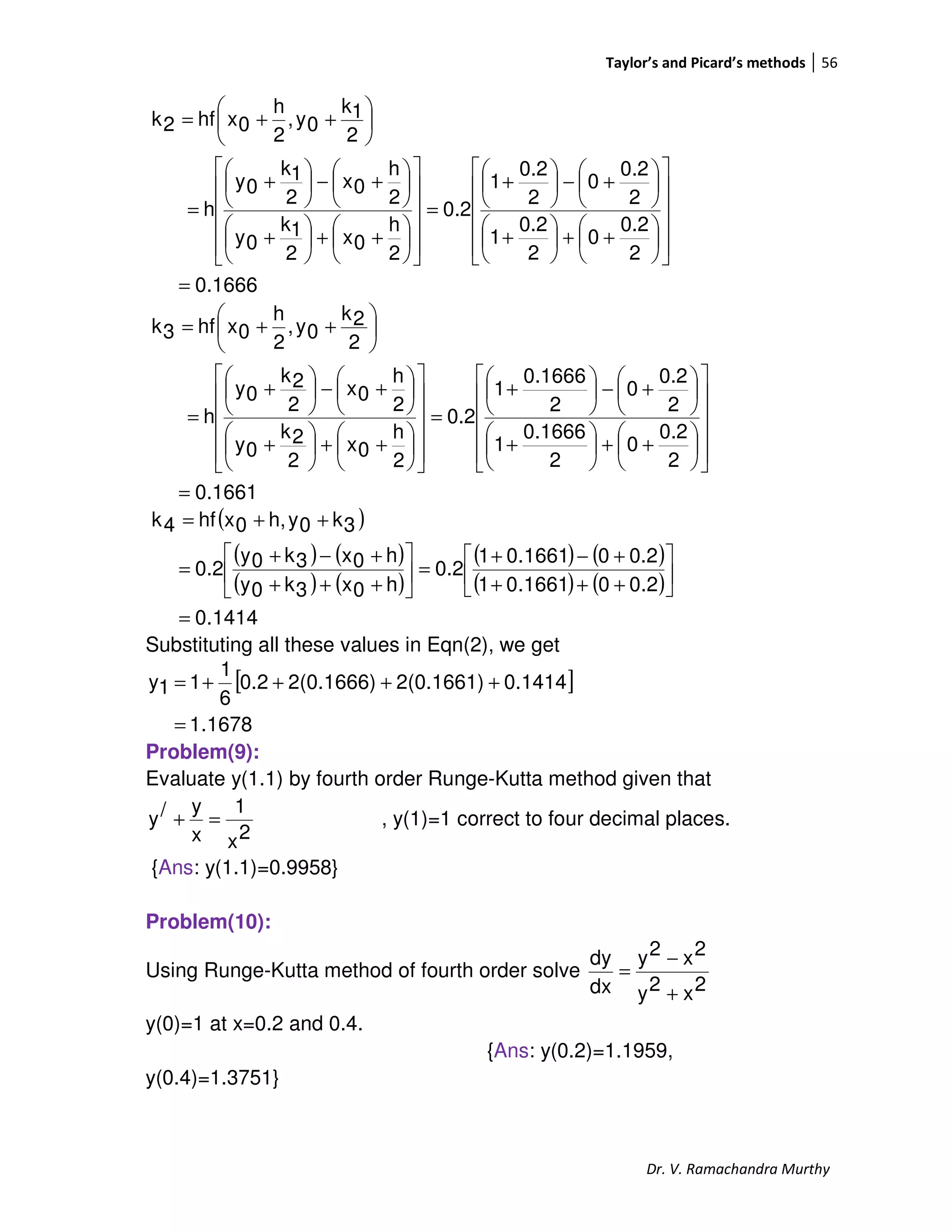 Taylor’s and Picard’s methods 56
Dr. V. Ramachandra Murthy
0.1666
2
0.2
0
2
0.2
1
2
0.2
0
2
0.2
1
0.2
2
h
0x
2
1k
0y
2
h
0x
2
1k
0y
h
2
1k
0y,
2
h
0xhf2k
=


















++





+






+−





+
=


















++





+






+−





+
=






++=
0.1661
2
0.2
0
2
0.1666
1
2
0.2
0
2
0.1666
1
0.2
2
h
0x
2
2k
0y
2
h
0x
2
2k
0y
h
2
2k
0y,
2
h
0xhf3k
=


















++





+






+−





+
=


















++





+






+−





+
=






++=
( )
( ) ( )
( ) ( )
( ) ( )
( ) ( )
1414.0
2.001661.01
2.001661.01
0.2
h0x3k0y
h0x3k0y
0.2
3k0yh,0xhf4k
=






+++
+−+
=





+++
+−+
=
++=
Substituting all these values in Eqn(2), we get
[ ]
1678.1
0.14142(0.1661)2(0.1666)0.2
6
1
11y
=
++++=
Problem(9):
Evaluate y(1.1) by fourth order Runge-Kutta method given that
2x
1
x
y/y =+ , y(1)=1 correct to four decimal places.
{Ans: y(1.1)=0.9958}
Problem(10):
Using Runge-Kutta method of fourth order solve
2x2y
2x2y
dx
dy
+
−
=
y(0)=1 at x=0.2 and 0.4.
{Ans: y(0.2)=1.1959,
y(0.4)=1.3751}
 