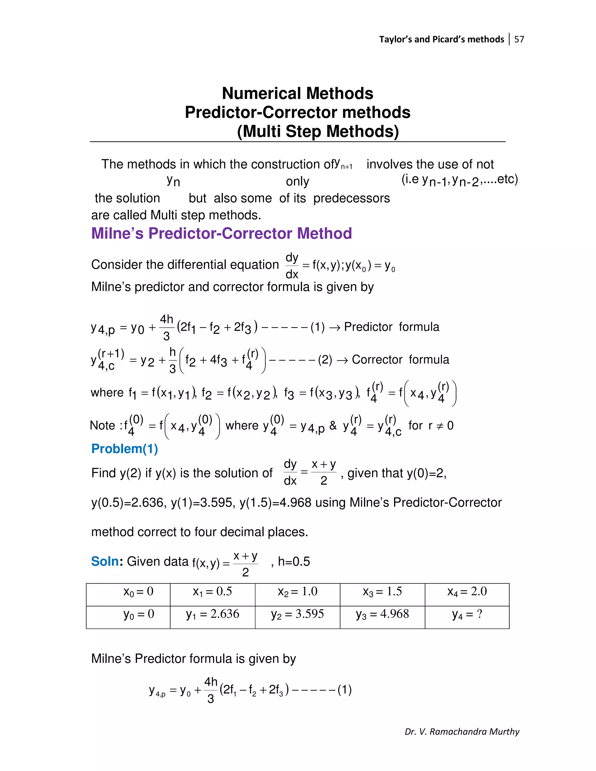 Taylor’s and Picard’s methods 57
Dr. V. Ramachandra Murthy
Numerical Methods
Predictor-Corrector methods
(Multi Step Methods)
The methods in which the construction of involves the use of not
only
the solution but also some of its predecessors
are called Multi step methods.
Milne’s Predictor-Corrector Method
Consider the differential equation
Milne’s predictor and corrector formula is given by
Problem(1)
Find y(2) if y(x) is the solution of , given that y(0)=2,
y(0.5)=2.636, y(1)=3.595, y(1.5)=4.968 using Milne’s Predictor-Corrector
method correct to four decimal places.
Soln: Given data , h=0.5
x0 = 0 x1 = 0.5 x2 = 1.0 x3 = 1.5 x4 = 2.0
y0 = 0 y1 = 2.636 y2 = 3.595 y3 = 4.968 y4 = ?
Milne’s Predictor formula is given by
1ny +
ny ,....etc)2-ny,1-ny(i.e
00 y)y(x;y)f(x,
dx
dy
==
( )
( ) ( ) ( )
0rfor
(r)
c4,
y
(r)
4
y&p4,y
(0)
4
ywhere
(0)
4
y,4xf
(0)
4
f:Note
(r)
4
y,4xf
(r)
4
f,3y,3xf3f,2y,2xf2f,1y,1xf1fwhere
formulaCorrector(2)
(r)
4
f34f2f
3
h
2y
1)(r
c4,
y
formulaPredictor(1)32f2f12f
3
4h
0yp4,y
≠==




=





====
→−−−−−




 +++=
+
→−−−−−+−+=
2
yx
dx
dy +
=
2
yx
y)f(x,
+
=
( ) (1)2ff2f
3
4h
yy 3210p4, −−−−−+−+=
 