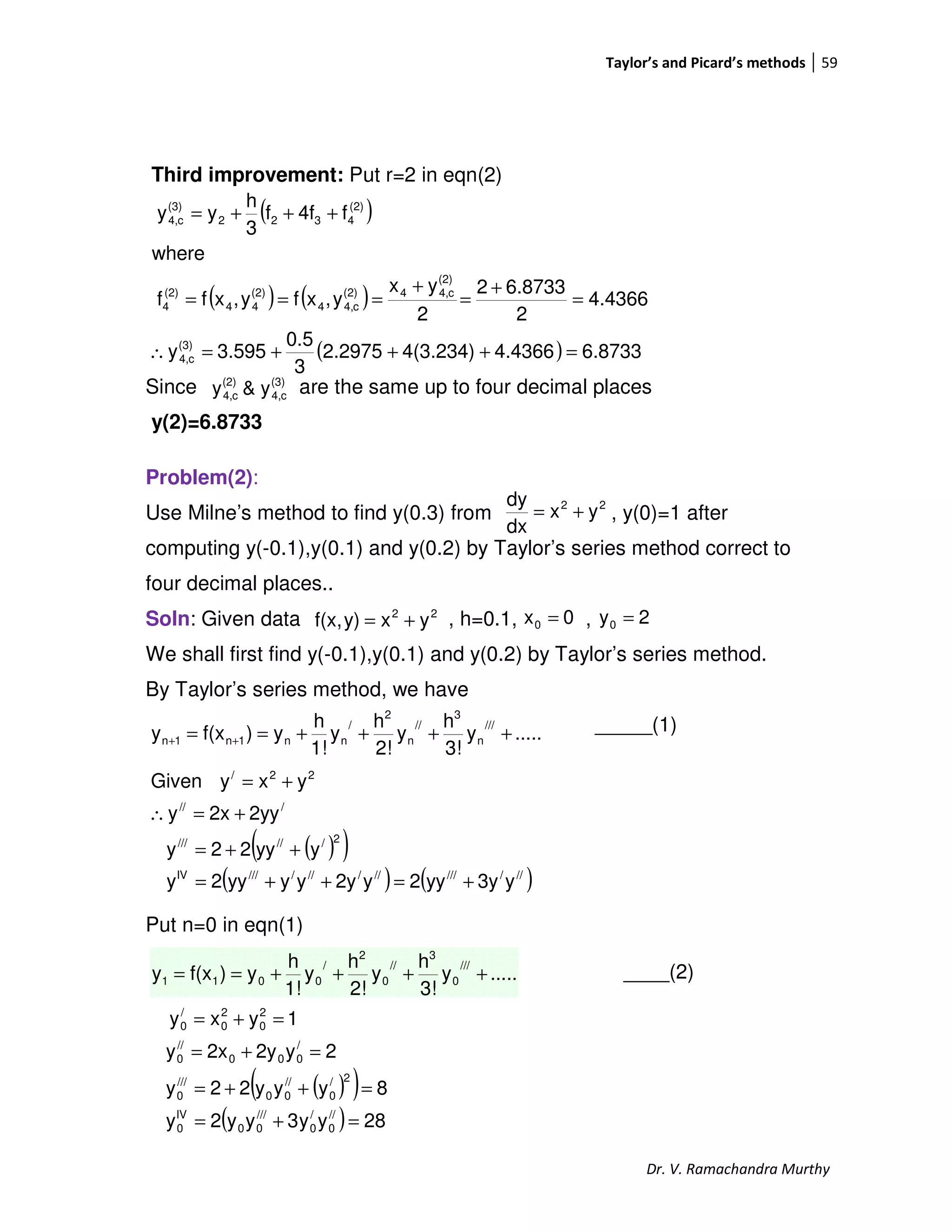 Taylor’s and Picard’s methods 59
Dr. V. Ramachandra Murthy
Third improvement: Put r=2 in eqn(2)
Since are the same up to four decimal places
y(2)=6.8733
Problem(2):
Use Milne’s method to find y(0.3) from , y(0)=1 after
computing y(-0.1),y(0.1) and y(0.2) by Taylor’s series method correct to
four decimal places..
Soln: Given data , h=0.1, ,
We shall first find y(-0.1),y(0.1) and y(0.2) by Taylor’s series method.
By Taylor’s series method, we have
_____(1)
Put n=0 in eqn(1)
____(2)
22
yx
dx
dy
+=
( )
( ) ( )
( ) 6.87334.43664(3.234)2.2975
3
0.5
3.595y
4.4366
2
6.87332
2
yx
y,xfy,xff
where
f4ff
3
h
yy
(3)
c4,
(2)
c4,4(2)
c4,4
(2)
44
(2)
4
(2)
4322
(3)
c4,
=+++=∴
=
+
=
+
===
+++=
(3)
c4,
(2)
c4, y&y
22
yxy)f(x, += 0x0 = 2y0 =
.....y
3!
h
y
2!
h
y
1!
h
y)f(xy
///
n
3
//
n
2
/
nn1n1n ++++== ++
( )( )
( ) ( )///////////////IV
2//////
///
22/
y3yyy2y2yyyyy2y
yyy22y
2yy2xy
yxyGiven
+=++=
++=
+=∴
+=
.....y
3!
h
y
2!
h
y
1!
h
y)f(xy
///
0
3
//
0
2
/
0011 ++++==
( )( )
( ) 28yy3yy2y
8yyy22y
2y2y2xy
1yxy
//
0
/
0
///
00
IV
0
2/
0
//
00
///
0
/
000
//
0
2
0
2
0
/
0
=+=
=++=
=+=
=+=
 