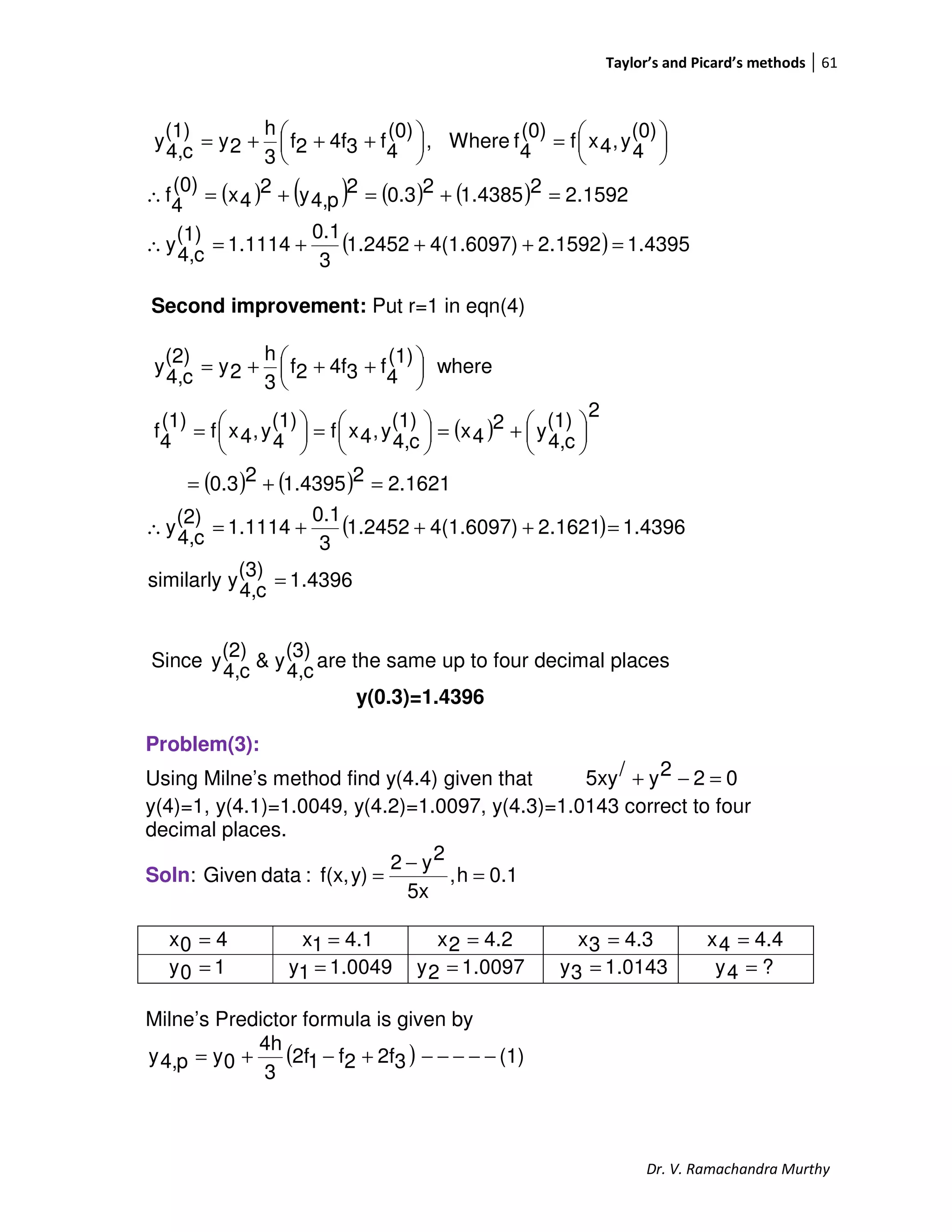 Taylor’s and Picard’s methods 61
Dr. V. Ramachandra Murthy
( ) ( ) ( ) ( )
( ) 4395.11592.24(1.6097)1.2452
3
0.1
1.1114
(1)
c4,
y
1592.221.438520.32
p4,y2
4x
(0)
4
f
(0)
4
y,4xf
(0)
4
fWhere,
(0)
4
f34f2f
3
h
2y
(1)
c4,
y
=+++=∴
=+=+=∴





=




 +++=
Second improvement: Put r=1 in eqn(4)
( )
( ) ( )
( )
4396.1
(3)
c4,
ysimilarly
1.43961621.24(1.6097)1.2452
3
0.1
1.1114
(2)
c4,
y
2.162121.439520.3
2
(1)
c4,
y2
4x
(1)
c4,
y,4xf
(1)
4
y,4xf
(1)
4
f
where
(1)
4
f34f2f
3
h
2y
(2)
c4,
y
=
=+++=∴
=+=





+=




=




=





 +++=
Since
(3)
c4,
y&
(2)
c4,
y are the same up to four decimal places
y(0.3)=1.4396
Problem(3):
Using Milne’s method find y(4.4) given that 022y/5xy =−+
y(4)=1, y(4.1)=1.0049, y(4.2)=1.0097, y(4.3)=1.0143 correct to four
decimal places.
Soln: 0.1h,
5x
2y2
y)f(x,:dataGiven =
−
=
Milne’s Predictor formula is given by
( ) (1)32f2f12f
3
4h
0yp4,y −−−−−+−+=
40x =
0049.11y =
4.11x = 4.22x = 4.33x = 4.44x =
10y = 0097.12y = 0143.13y = ?4y =
 